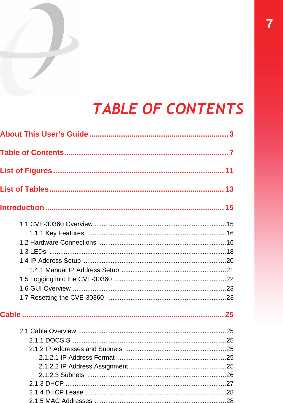 7TABLE OF CONTENTSTABLE OF CONTENTSAbout This User’s Guide..................................................................3Table of Contents..............................................................................7List of Figures .................................................................................11List of Tables...................................................................................13Introduction.....................................................................................151.1 CVE-30360 Overview .........................................................................151.1.1 Key Features  .............................................................................161.2 Hardware Connections .......................................................................161.3 LEDs  ..................................................................................................181.4 IP Address Setup  ...............................................................................201.4.1 Manual IP Address Setup ..........................................................211.5 Logging into the CVE-30360 ..............................................................221.6 GUI Overview .....................................................................................231.7 Resetting the CVE-30360  ..................................................................23Cable ................................................................................................ 252.1 Cable Overview ..................................................................................252.1.1 DOCSIS .....................................................................................252.1.2 IP Addresses and Subnets ........................................................252.1.2.1 IP Address Format  ............................................................252.1.2.2 IP Address Assignment .....................................................252.1.2.3 Subnets  .............................................................................262.1.3 DHCP .........................................................................................272.1.4 DHCP Lease ..............................................................................282.1.5 MAC Addresses .........................................................................28