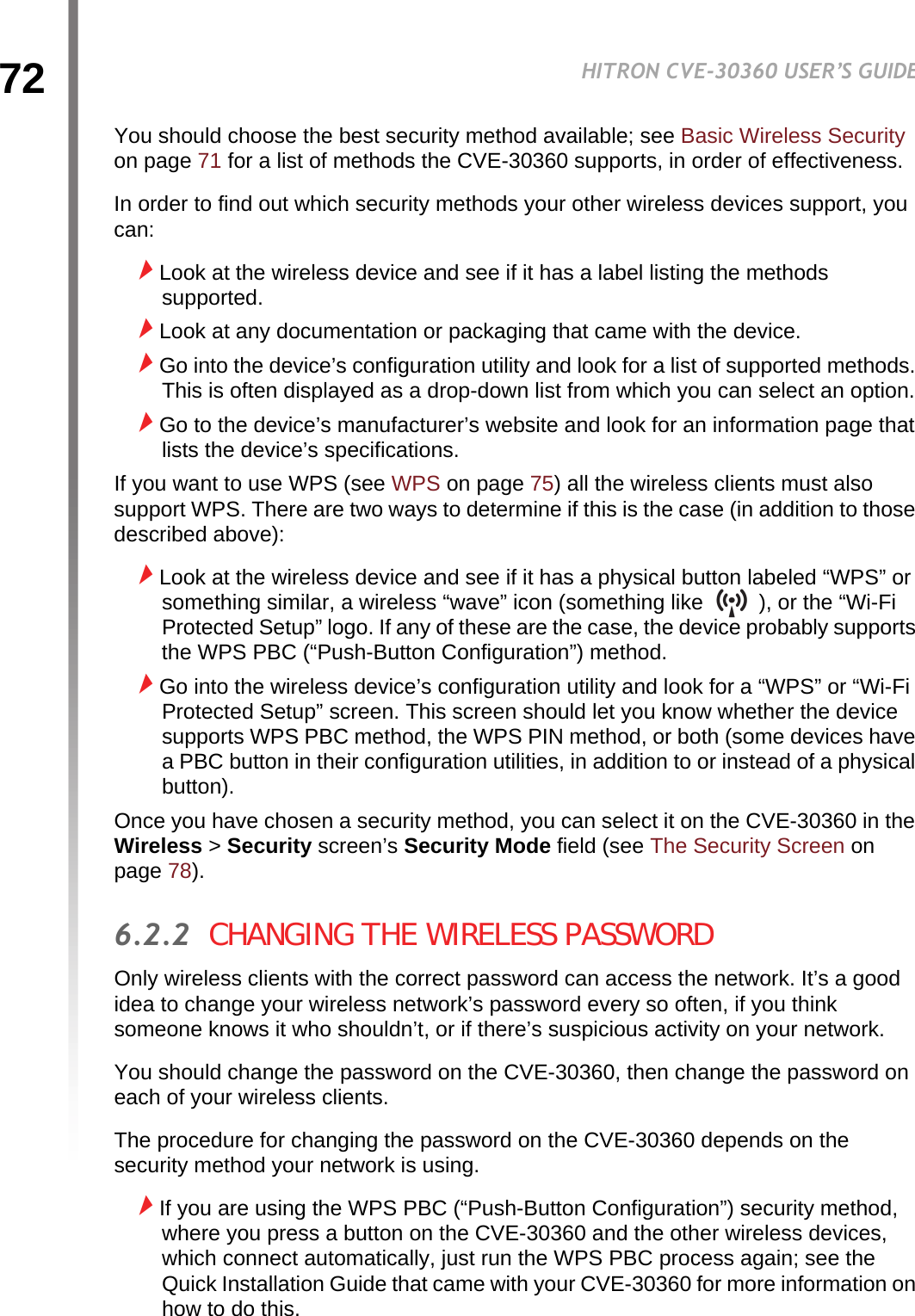 72HITRON CVE-30360 USER’S GUIDEWIRELESSYou should choose the best security method available; see Basic Wireless Security on page 71 for a list of methods the CVE-30360 supports, in order of effectiveness.In order to find out which security methods your other wireless devices support, you can:Look at the wireless device and see if it has a label listing the methods supported.Look at any documentation or packaging that came with the device.Go into the device’s configuration utility and look for a list of supported methods. This is often displayed as a drop-down list from which you can select an option.Go to the device’s manufacturer’s website and look for an information page that lists the device’s specifications.If you want to use WPS (see WPS on page 75) all the wireless clients must also support WPS. There are two ways to determine if this is the case (in addition to those described above):Look at the wireless device and see if it has a physical button labeled “WPS” or something similar, a wireless “wave” icon (something like   ), or the “Wi-Fi Protected Setup” logo. If any of these are the case, the device probably supports the WPS PBC (“Push-Button Configuration”) method.Go into the wireless device’s configuration utility and look for a “WPS” or “Wi-Fi Protected Setup” screen. This screen should let you know whether the device supports WPS PBC method, the WPS PIN method, or both (some devices have a PBC button in their configuration utilities, in addition to or instead of a physical button).Once you have chosen a security method, you can select it on the CVE-30360 in the Wireless &gt; Security screen’s Security Mode field (see The Security Screen on page 78).6.2.2  CHANGING THE WIRELESS PASSWORDOnly wireless clients with the correct password can access the network. It’s a good idea to change your wireless network’s password every so often, if you think someone knows it who shouldn’t, or if there’s suspicious activity on your network.You should change the password on the CVE-30360, then change the password on each of your wireless clients.The procedure for changing the password on the CVE-30360 depends on the security method your network is using.If you are using the WPS PBC (“Push-Button Configuration”) security method, where you press a button on the CVE-30360 and the other wireless devices, which connect automatically, just run the WPS PBC process again; see the Quick Installation Guide that came with your CVE-30360 for more information on how to do this.