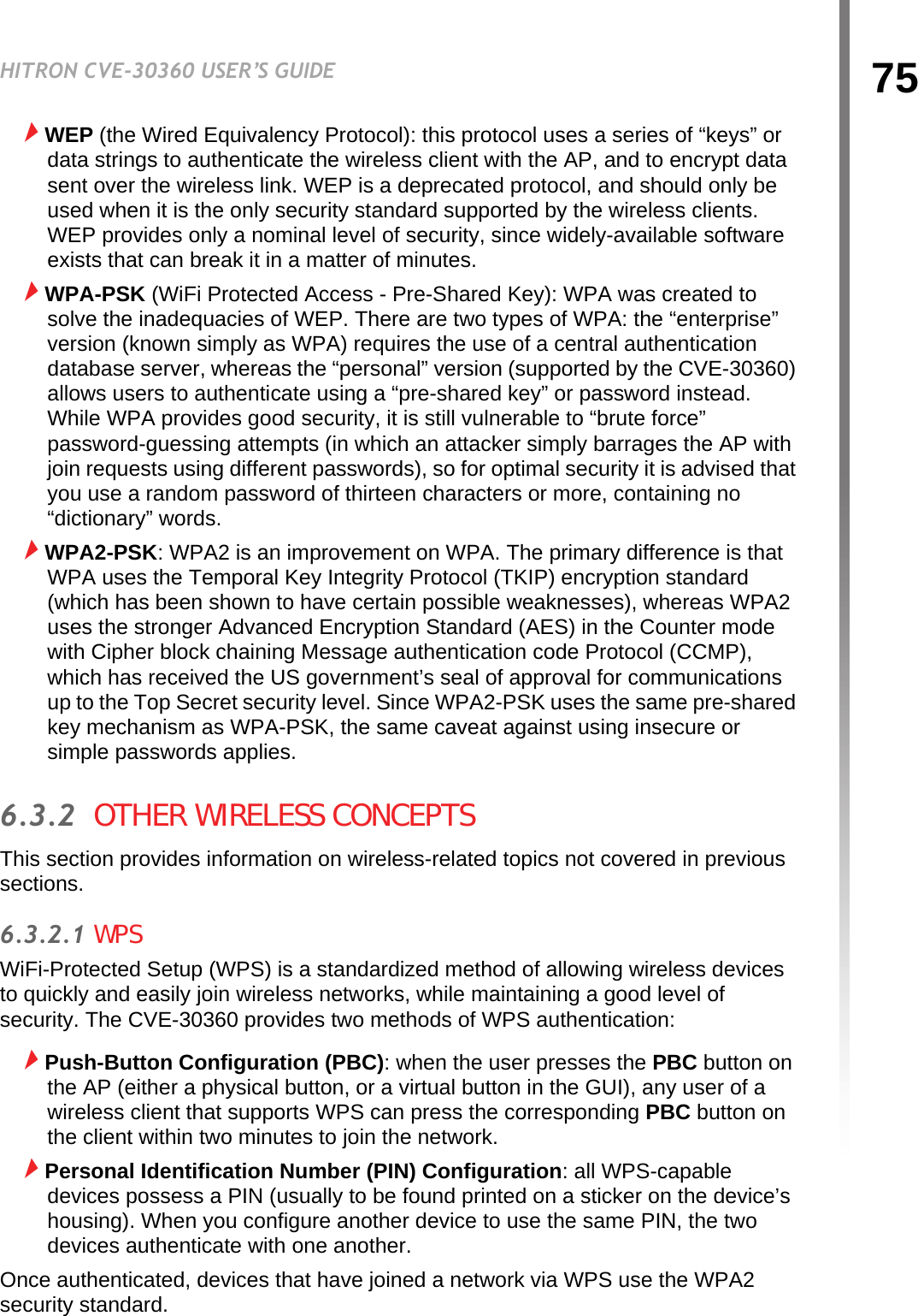 75HITRON CVE-30360 USER’S GUIDEWIRELESSWEP (the Wired Equivalency Protocol): this protocol uses a series of “keys” or data strings to authenticate the wireless client with the AP, and to encrypt data sent over the wireless link. WEP is a deprecated protocol, and should only be used when it is the only security standard supported by the wireless clients. WEP provides only a nominal level of security, since widely-available software exists that can break it in a matter of minutes.WPA-PSK (WiFi Protected Access - Pre-Shared Key): WPA was created to solve the inadequacies of WEP. There are two types of WPA: the “enterprise” version (known simply as WPA) requires the use of a central authentication database server, whereas the “personal” version (supported by the CVE-30360) allows users to authenticate using a “pre-shared key” or password instead. While WPA provides good security, it is still vulnerable to “brute force” password-guessing attempts (in which an attacker simply barrages the AP with join requests using different passwords), so for optimal security it is advised that you use a random password of thirteen characters or more, containing no “dictionary” words.WPA2-PSK: WPA2 is an improvement on WPA. The primary difference is that WPA uses the Temporal Key Integrity Protocol (TKIP) encryption standard (which has been shown to have certain possible weaknesses), whereas WPA2 uses the stronger Advanced Encryption Standard (AES) in the Counter mode with Cipher block chaining Message authentication code Protocol (CCMP), which has received the US government’s seal of approval for communications up to the Top Secret security level. Since WPA2-PSK uses the same pre-shared key mechanism as WPA-PSK, the same caveat against using insecure or simple passwords applies.6.3.2  OTHER WIRELESS CONCEPTSThis section provides information on wireless-related topics not covered in previous sections.6.3.2.1 WPSWiFi-Protected Setup (WPS) is a standardized method of allowing wireless devices to quickly and easily join wireless networks, while maintaining a good level of security. The CVE-30360 provides two methods of WPS authentication:Push-Button Configuration (PBC): when the user presses the PBC button on the AP (either a physical button, or a virtual button in the GUI), any user of a wireless client that supports WPS can press the corresponding PBC button on the client within two minutes to join the network.Personal Identification Number (PIN) Configuration: all WPS-capable devices possess a PIN (usually to be found printed on a sticker on the device’s housing). When you configure another device to use the same PIN, the two devices authenticate with one another.Once authenticated, devices that have joined a network via WPS use the WPA2 security standard.