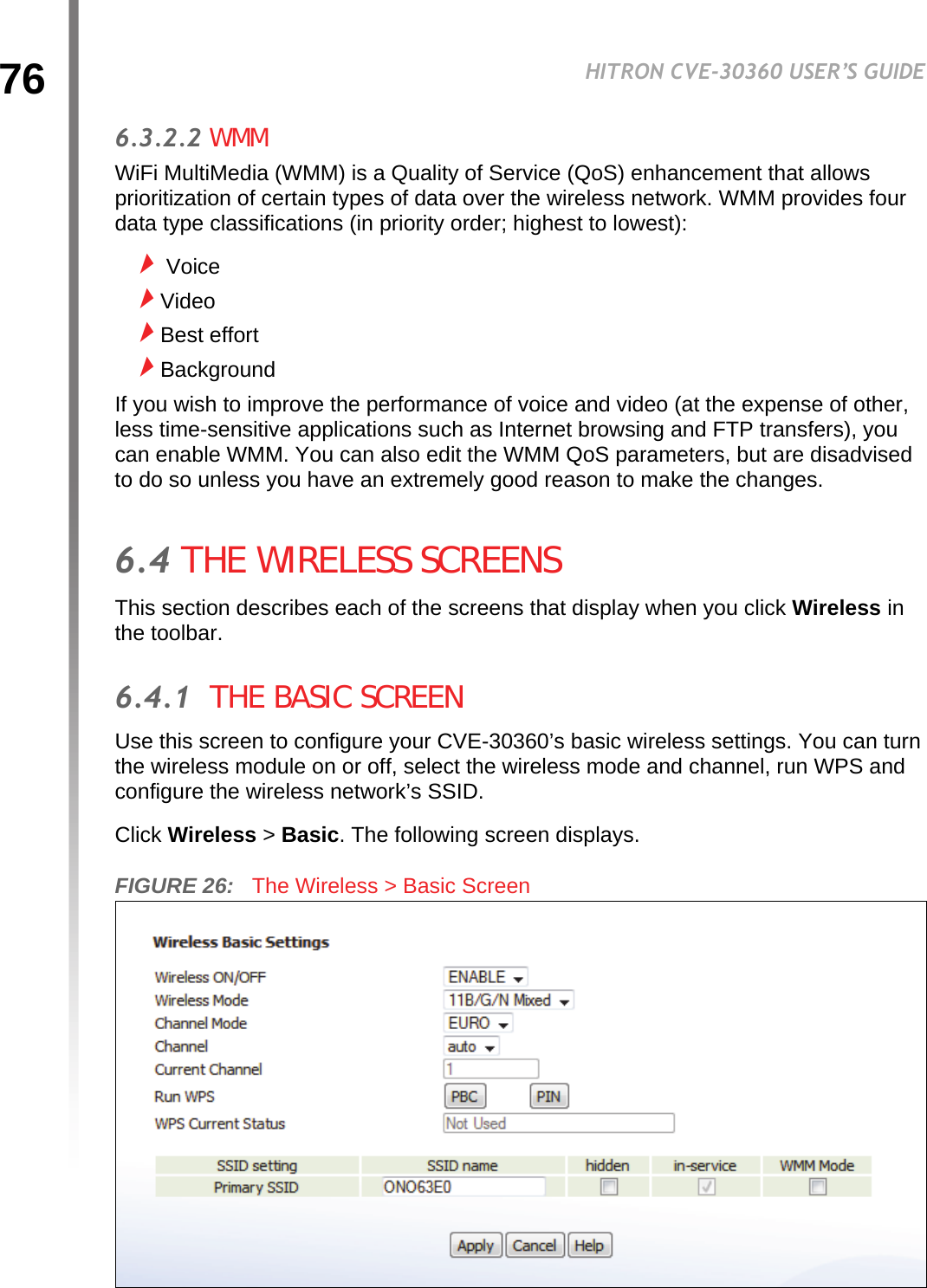 76HITRON CVE-30360 USER’S GUIDEWIRELESS6.3.2.2 WMMWiFi MultiMedia (WMM) is a Quality of Service (QoS) enhancement that allows prioritization of certain types of data over the wireless network. WMM provides four data type classifications (in priority order; highest to lowest): VoiceVideoBest effortBackgroundIf you wish to improve the performance of voice and video (at the expense of other, less time-sensitive applications such as Internet browsing and FTP transfers), you can enable WMM. You can also edit the WMM QoS parameters, but are disadvised to do so unless you have an extremely good reason to make the changes.6.4 THE WIRELESS SCREENSThis section describes each of the screens that display when you click Wireless in the toolbar.6.4.1  THE BASIC SCREENUse this screen to configure your CVE-30360’s basic wireless settings. You can turn the wireless module on or off, select the wireless mode and channel, run WPS and configure the wireless network’s SSID.Click Wireless &gt; Basic. The following screen displays.FIGURE 26:   The Wireless &gt; Basic Screen