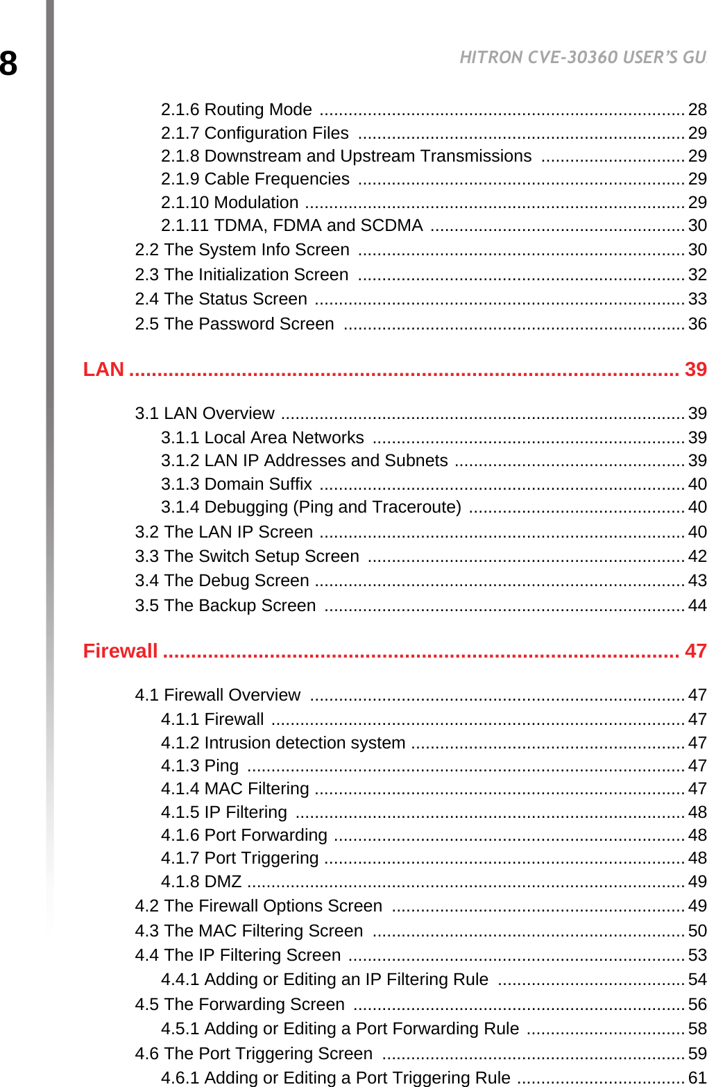 8HITRON CVE-30360 USER’S GUIDETABLE OF CONTENTS2.1.6 Routing Mode ............................................................................282.1.7 Configuration Files .................................................................... 292.1.8 Downstream and Upstream Transmissions .............................. 292.1.9 Cable Frequencies  .................................................................... 292.1.10 Modulation ............................................................................... 292.1.11 TDMA, FDMA and SCDMA .....................................................302.2 The System Info Screen  .................................................................... 302.3 The Initialization Screen  .................................................................... 322.4 The Status Screen ............................................................................. 332.5 The Password Screen  .......................................................................36LAN .................................................................................................. 393.1 LAN Overview .................................................................................... 393.1.1 Local Area Networks ................................................................. 393.1.2 LAN IP Addresses and Subnets ................................................393.1.3 Domain Suffix ............................................................................403.1.4 Debugging (Ping and Traceroute) ............................................. 403.2 The LAN IP Screen ............................................................................403.3 The Switch Setup Screen  .................................................................. 423.4 The Debug Screen ............................................................................. 433.5 The Backup Screen  ........................................................................... 44Firewall ............................................................................................ 474.1 Firewall Overview  .............................................................................. 474.1.1 Firewall ...................................................................................... 474.1.2 Intrusion detection system ......................................................... 474.1.3 Ping  ........................................................................................... 474.1.4 MAC Filtering ............................................................................. 474.1.5 IP Filtering  .................................................................................484.1.6 Port Forwarding ......................................................................... 484.1.7 Port Triggering ........................................................................... 484.1.8 DMZ ........................................................................................... 494.2 The Firewall Options Screen ............................................................. 494.3 The MAC Filtering Screen ................................................................. 504.4 The IP Filtering Screen ...................................................................... 534.4.1 Adding or Editing an IP Filtering Rule  .......................................544.5 The Forwarding Screen  .....................................................................564.5.1 Adding or Editing a Port Forwarding Rule ................................. 584.6 The Port Triggering Screen  ............................................................... 594.6.1 Adding or Editing a Port Triggering Rule ................................... 61