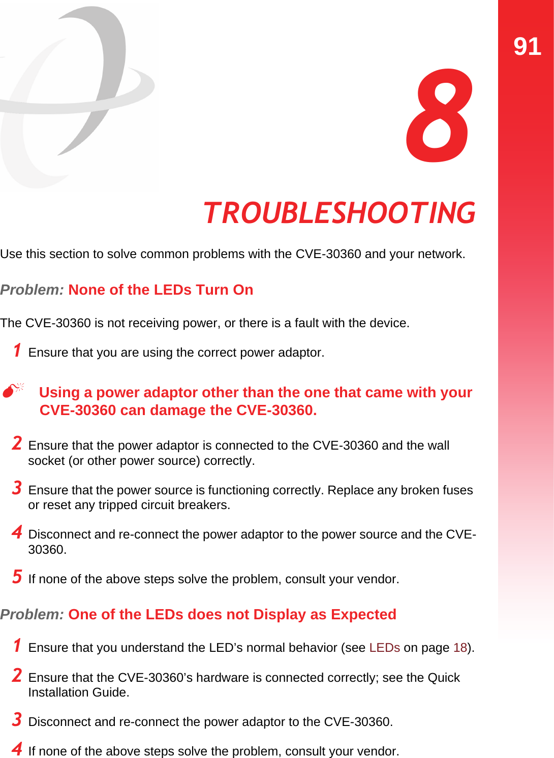 91TROUBLESHOOTING  8 TROUBLESHOOTINGUse this section to solve common problems with the CVE-30360 and your network.Problem: None of the LEDs Turn OnThe CVE-30360 is not receiving power, or there is a fault with the device.1 Ensure that you are using the correct power adaptor.Using a power adaptor other than the one that came with your CVE-30360 can damage the CVE-30360.2 Ensure that the power adaptor is connected to the CVE-30360 and the wall socket (or other power source) correctly.3 Ensure that the power source is functioning correctly. Replace any broken fuses or reset any tripped circuit breakers.4 Disconnect and re-connect the power adaptor to the power source and the CVE-30360.5 If none of the above steps solve the problem, consult your vendor.Problem: One of the LEDs does not Display as Expected1 Ensure that you understand the LED’s normal behavior (see LEDs on page 18).2 Ensure that the CVE-30360’s hardware is connected correctly; see the Quick Installation Guide.3 Disconnect and re-connect the power adaptor to the CVE-30360.4 If none of the above steps solve the problem, consult your vendor.