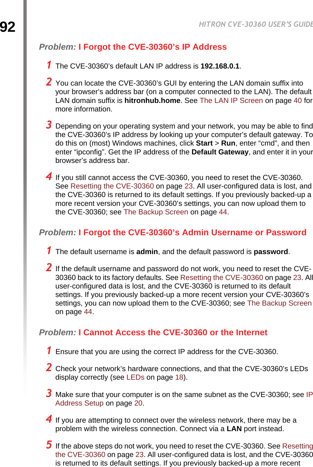 92HITRON CVE-30360 USER’S GUIDETROUBLESHOOTINGProblem: I Forgot the CVE-30360’s IP Address1 The CVE-30360’s default LAN IP address is 192.168.0.1.2 You can locate the CVE-30360’s GUI by entering the LAN domain suffix into your browser’s address bar (on a computer connected to the LAN). The default LAN domain suffix is hitronhub.home. See The LAN IP Screen on page 40 for more information.3 Depending on your operating system and your network, you may be able to find the CVE-30360’s IP address by looking up your computer’s default gateway. To do this on (most) Windows machines, click Start &gt; Run, enter “cmd”, and then enter “ipconfig”. Get the IP address of the Default Gateway, and enter it in your browser’s address bar.4 If you still cannot access the CVE-30360, you need to reset the CVE-30360. See Resetting the CVE-30360 on page 23. All user-configured data is lost, and the CVE-30360 is returned to its default settings. If you previously backed-up a more recent version your CVE-30360’s settings, you can now upload them to the CVE-30360; see The Backup Screen on page 44.Problem: I Forgot the CVE-30360’s Admin Username or Password1 The default username is admin, and the default password is password.2 If the default username and password do not work, you need to reset the CVE-30360 back to its factory defaults. See Resetting the CVE-30360 on page 23. All user-configured data is lost, and the CVE-30360 is returned to its default settings. If you previously backed-up a more recent version your CVE-30360’s settings, you can now upload them to the CVE-30360; see The Backup Screen on page 44.Problem: I Cannot Access the CVE-30360 or the Internet1 Ensure that you are using the correct IP address for the CVE-30360.2 Check your network’s hardware connections, and that the CVE-30360’s LEDs display correctly (see LEDs on page 18).3 Make sure that your computer is on the same subnet as the CVE-30360; see IP Address Setup on page 20.4 If you are attempting to connect over the wireless network, there may be a problem with the wireless connection. Connect via a LAN port instead.5 If the above steps do not work, you need to reset the CVE-30360. See Resetting the CVE-30360 on page 23. All user-configured data is lost, and the CVE-30360 is returned to its default settings. If you previously backed-up a more recent 