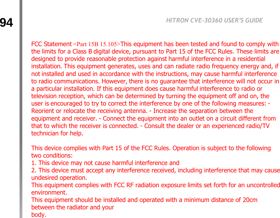 94HITRON CVE-30360 USER’S GUIDETROUBLESHOOTINGFCC Statement &lt;Part 15B 15.105&gt;This equipment has been tested and found to comply with the limits for a Class B digital device, pursuant to Part 15 of the FCC Rules. These limits are designed to provide reasonable protection against harmful interference in a residential installation. This equipment generates, uses and can radiate radio frequency energy and, if not installed and used in accordance with the instructions, may cause harmful interference to radio communications. However, there is no guarantee that interference will not occur in a particular installation. If this equipment does cause harmful interference to radio or television reception, which can be determined by turning the equipment off and on, the user is encouraged to try to correct the interference by one of the following measures: - Reorient or relocate the receiving antenna. - Increase the separation between the equipment and receiver. - Connect the equipment into an outlet on a circuit different from that to which the receiver is connected. - Consult the dealer or an experienced radio/TV technician for help.    This device complies with Part 15 of the FCC Rules. Operation is subject to the following two conditions:  1. This device may not cause harmful interference and  2. This device must accept any interference received, including interference that may cause undesired operation.  This equipment complies with FCC RF radiation exposure limits set forth for an uncontrolled environment.  This equipment should be installed and operated with a minimum distance of 20cm between the radiator and your  body. 