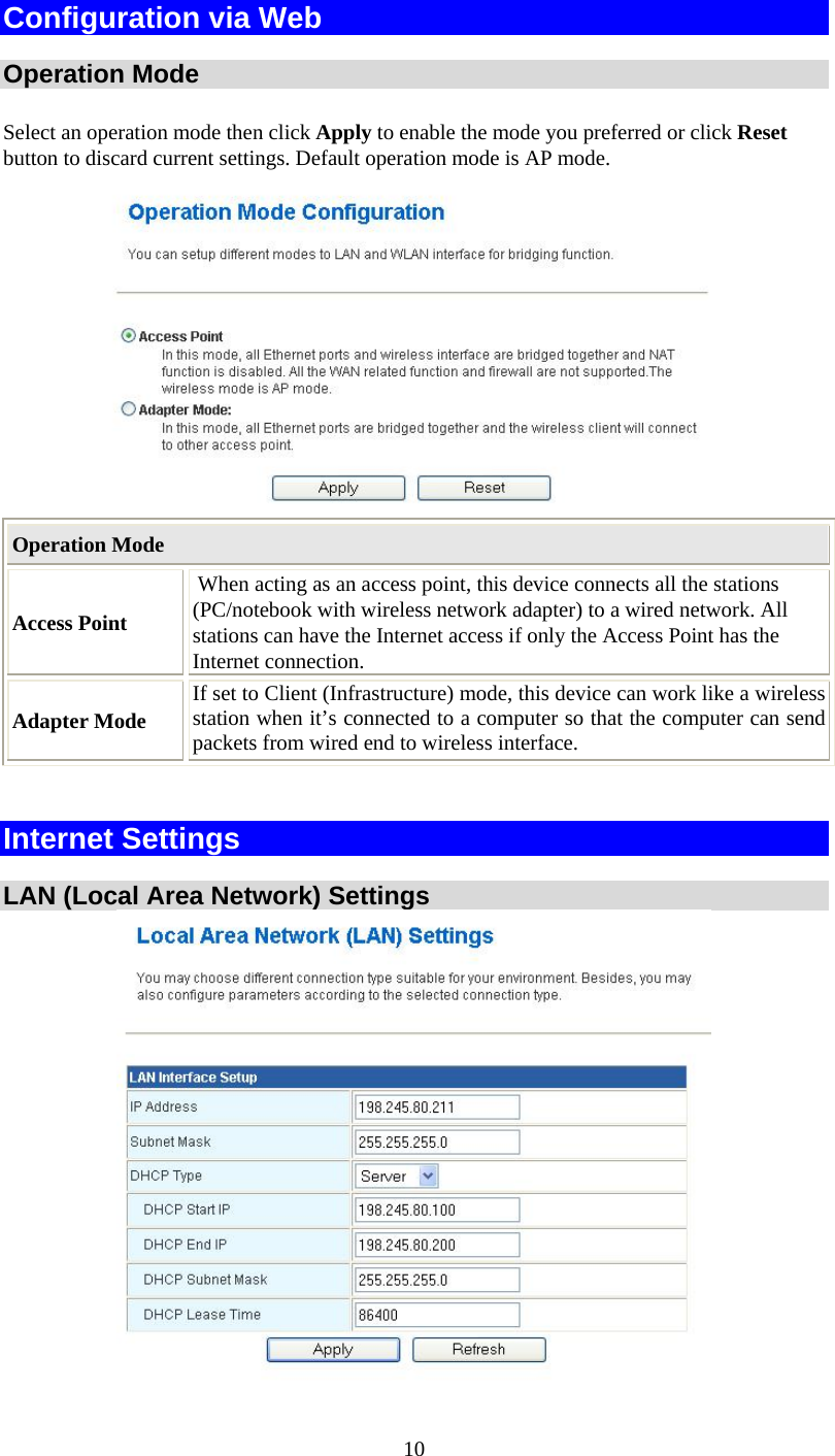   10Configuration via Web  Operation Mode Select an operation mode then click Apply to enable the mode you preferred or click Reset button to discard current settings. Default operation mode is AP mode.   Operation Mode Access Point  When acting as an access point, this device connects all the stations (PC/notebook with wireless network adapter) to a wired network. All stations can have the Internet access if only the Access Point has the Internet connection. Adapter Mode If set to Client (Infrastructure) mode, this device can work like a wireless station when it’s connected to a computer so that the computer can send packets from wired end to wireless interface.  Internet Settings  LAN (Local Area Network) Settings  