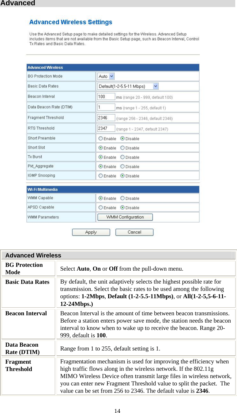   14Advanced  Advanced Wireless BG Protection Mode  Select Auto, On or Off from the pull-down menu. Basic Data Rates  By default, the unit adaptively selects the highest possible rate for transmission. Select the basic rates to be used among the following options: 1-2Mbps, Default (1-2-5.5-11Mbps), or All(1-2-5,5-6-11-12-24Mbps.) Beacon Interval  Beacon Interval is the amount of time between beacon transmissions. Before a station enters power save mode, the station needs the beacon interval to know when to wake up to receive the beacon. Range 20-999, default is 100. Data Beacon Rate (DTIM)  Range from 1 to 255, default setting is 1. Fragment Threshold  Fragmentation mechanism is used for improving the efficiency when high traffic flows along in the wireless network. If the 802.11g MIMO Wireless Device often transmit large files in wireless network, you can enter new Fragment Threshold value to split the packet.  The value can be set from 256 to 2346. The default value is 2346. 