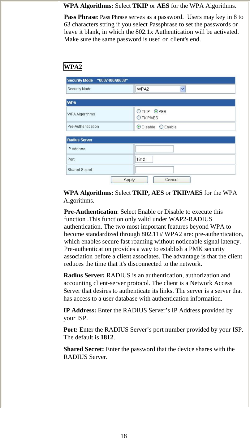   18WPA Algorithms: Select TKIP or AES for the WPA Algorithms. Pass Phrase: Pass Phrase serves as a password.  Users may key in 8 to 63 characters string if you select Passphrase to set the passwords or leave it blank, in which the 802.1x Authentication will be activated.  Make sure the same password is used on client&apos;s end.  WPA2  WPA Algorithms: Select TKIP, AES or TKIP/AES for the WPA Algorithms. Pre-Authentication: Select Enable or Disable to execute this function .This function only valid under WAP2-RADIUS authentication. The two most important features beyond WPA to become standardized through 802.11i/ WPA2 are: pre-authentication, which enables secure fast roaming without noticeable signal latency. Pre-authentication provides a way to establish a PMK security association before a client associates. The advantage is that the client reduces the time that it&apos;s disconnected to the network. Radius Server: RADIUS is an authentication, authorization and accounting client-server protocol. The client is a Network Access Server that desires to authenticate its links. The server is a server that has access to a user database with authentication information. IP Address: Enter the RADIUS Server’s IP Address provided by your ISP. Port: Enter the RADIUS Server’s port number provided by your ISP. The default is 1812. Shared Secret: Enter the password that the device shares with the RADIUS Server.     