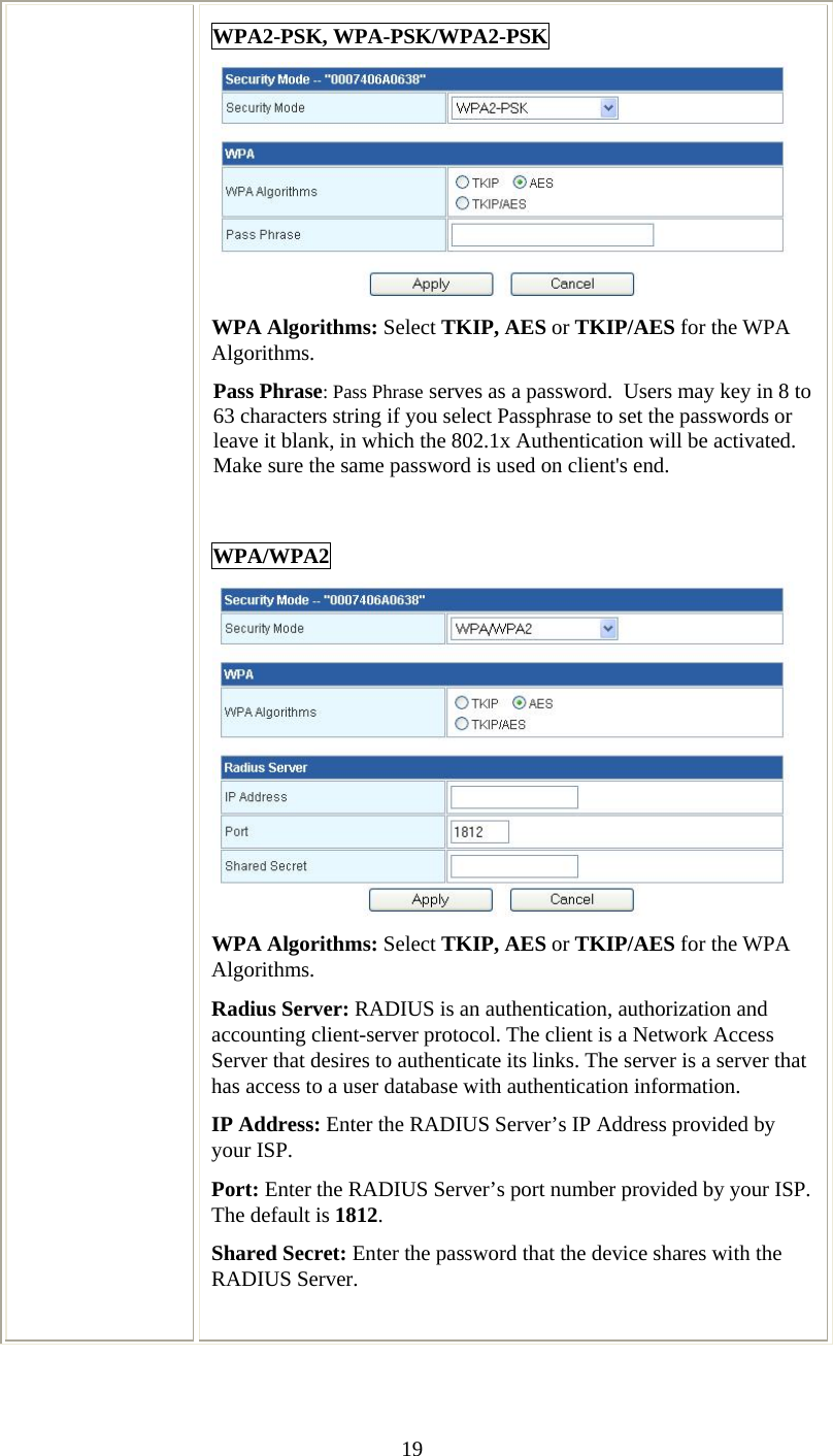   19WPA2-PSK, WPA-PSK/WPA2-PSK   WPA Algorithms: Select TKIP, AES or TKIP/AES for the WPA Algorithms. Pass Phrase: Pass Phrase serves as a password.  Users may key in 8 to 63 characters string if you select Passphrase to set the passwords or leave it blank, in which the 802.1x Authentication will be activated.  Make sure the same password is used on client&apos;s end.  WPA/WPA2  WPA Algorithms: Select TKIP, AES or TKIP/AES for the WPA Algorithms. Radius Server: RADIUS is an authentication, authorization and accounting client-server protocol. The client is a Network Access Server that desires to authenticate its links. The server is a server that has access to a user database with authentication information. IP Address: Enter the RADIUS Server’s IP Address provided by your ISP. Port: Enter the RADIUS Server’s port number provided by your ISP. The default is 1812. Shared Secret: Enter the password that the device shares with the RADIUS Server.  