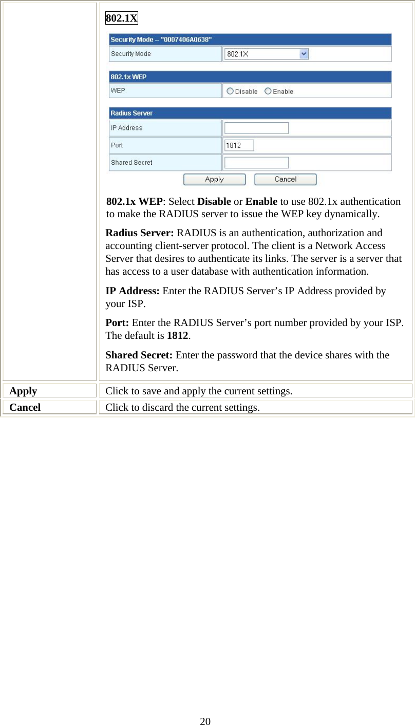   20802.1X  802.1x WEP: Select Disable or Enable to use 802.1x authentication to make the RADIUS server to issue the WEP key dynamically. Radius Server: RADIUS is an authentication, authorization and accounting client-server protocol. The client is a Network Access Server that desires to authenticate its links. The server is a server that has access to a user database with authentication information. IP Address: Enter the RADIUS Server’s IP Address provided by your ISP. Port: Enter the RADIUS Server’s port number provided by your ISP. The default is 1812. Shared Secret: Enter the password that the device shares with the RADIUS Server. Apply  Click to save and apply the current settings. Cancel  Click to discard the current settings.  