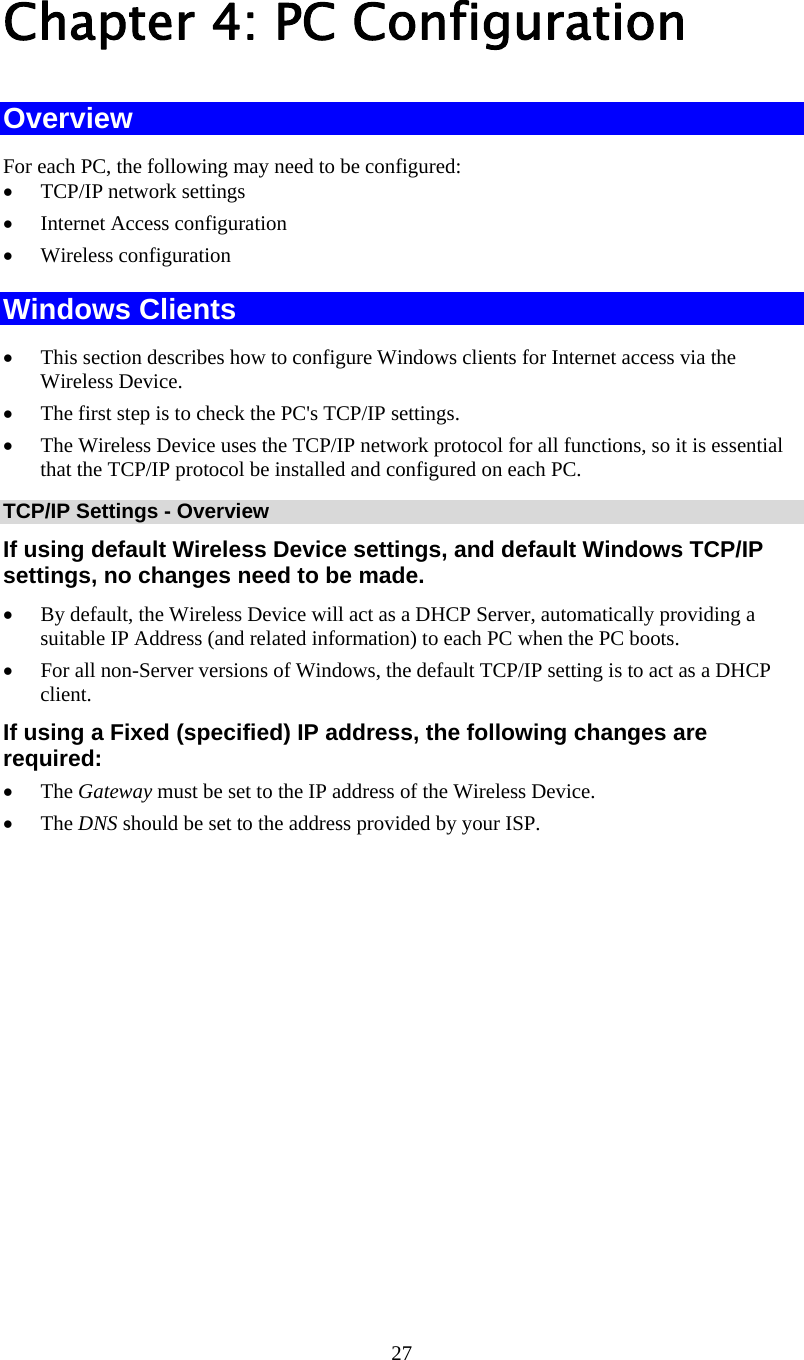   27 Chapter 4: PC Configuration Overview For each PC, the following may need to be configured: • TCP/IP network settings • Internet Access configuration • Wireless configuration Windows Clients • This section describes how to configure Windows clients for Internet access via the Wireless Device. • The first step is to check the PC&apos;s TCP/IP settings.  • The Wireless Device uses the TCP/IP network protocol for all functions, so it is essential that the TCP/IP protocol be installed and configured on each PC. TCP/IP Settings - Overview If using default Wireless Device settings, and default Windows TCP/IP settings, no changes need to be made. • By default, the Wireless Device will act as a DHCP Server, automatically providing a suitable IP Address (and related information) to each PC when the PC boots. • For all non-Server versions of Windows, the default TCP/IP setting is to act as a DHCP client. If using a Fixed (specified) IP address, the following changes are required: • The Gateway must be set to the IP address of the Wireless Device. • The DNS should be set to the address provided by your ISP. 