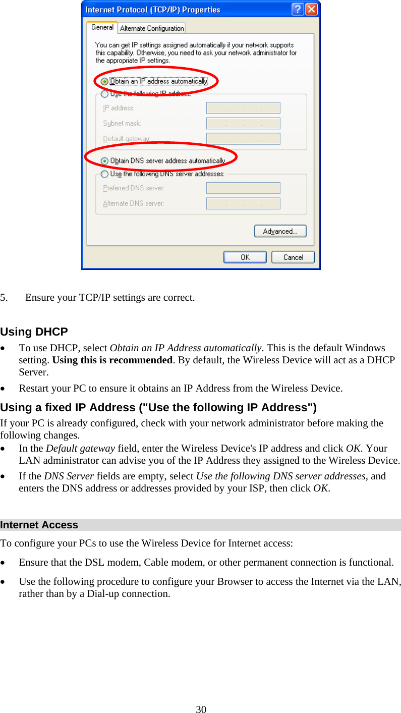   30  5. Ensure your TCP/IP settings are correct.  Using DHCP • To use DHCP, select Obtain an IP Address automatically. This is the default Windows setting. Using this is recommended. By default, the Wireless Device will act as a DHCP Server.  • Restart your PC to ensure it obtains an IP Address from the Wireless Device. Using a fixed IP Address (&quot;Use the following IP Address&quot;) If your PC is already configured, check with your network administrator before making the following changes. • In the Default gateway field, enter the Wireless Device&apos;s IP address and click OK. Your LAN administrator can advise you of the IP Address they assigned to the Wireless Device. • If the DNS Server fields are empty, select Use the following DNS server addresses, and enters the DNS address or addresses provided by your ISP, then click OK.  Internet Access To configure your PCs to use the Wireless Device for Internet access: • Ensure that the DSL modem, Cable modem, or other permanent connection is functional.  • Use the following procedure to configure your Browser to access the Internet via the LAN, rather than by a Dial-up connection.      