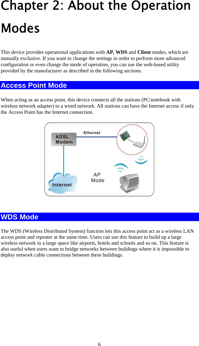   6Chapter 2: About the Operation Modes This device provides operational applications with AP, WDS and Client modes, which are mutually exclusive. If you want to change the settings in order to perform more advanced configuration or even change the mode of operation, you can use the web-based utility provided by the manufacturer as described in the following sections. Access Point Mode When acting as an access point, this device connects all the stations (PC/notebook with wireless network adapter) to a wired network. All stations can have the Internet access if only the Access Point has the Internet connection.   WDS Mode The WDS (Wireless Distributed System) function lets this access point act as a wireless LAN access point and repeater at the same time. Users can use this feature to build up a large wireless network in a large space like airports, hotels and schools and so on. This feature is also useful when users want to bridge networks between buildings where it is impossible to deploy network cable connections between these buildings.  