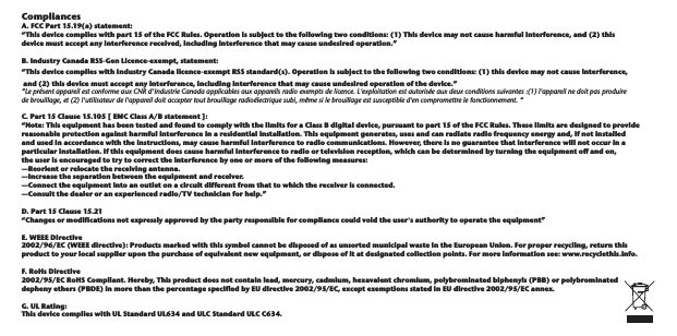 Compliances. FCC Part 15.19(a) statement: “This device complies with part 15 of the FCC Rules. Operation is subject to the following two conditions: (1) This device may not cause harmful interference, and (2) this device must accept any interference received, including interference that may cause undesired operation.”B. Industry Canada RSS‐Gen Licence‐exempt, statement:“This device complies with Industry Canada licence‐exempt RSS standard(s). Operation is subject to the following two conditions: (1) this device may not cause interference, and (2) this device must accept any interference, including interference that may cause undesired operation of the device.”“Le présent appareil est conforme aux CNR d&apos;Industrie Canada applicables aux appareils radio exempts de licence. L&apos;exploitation est autorisée aux deux conditions suivantes :(1) l&apos;appareil ne doit pas produire de brouillage, et (2) l&apos;utilisateur de l&apos;appareil doit accepter tout brouillage radioélectrique subi, même si le brouillage est susceptible d&apos;en compromettre le fonctionnement. “C. Part 15 Clause 15.105 [ EMC Class A/B statement ]:“Note: This equipment has been tested and found to comply with the limits for a Class B digital device, pursuant to part 15 of the FCC Rules. These limits are designed to provide reasonable protection against harmful interference in a residential installation. This equipment generates, uses and can radiate radio frequency energy and, if not installed and used in accordance with the instructions, may cause harmful interference to radio communications. However, there is no guarantee that interference will not occur in a particular installation. If this equipment does cause harmful interference to radio or television reception, which can be determined by turning the equipment off and on, the user is encouraged to try to correct the interference by one or more of the following measures:—Reorient or relocate the receiving antenna.—Increase the separation between the equipment and receiver.—Connect the equipment into an outlet on a circuit different from that to which the receiver is connected.—Consult the dealer or an experienced radio/TV technician for help.”D. Part 15 Clause 15.21“Changes or modifications not expressly approved by the party responsible for compliance could void the user&apos;s authority to operate the equipment”E. WEEE Directive 2002/96/EC (WEEE directive): Products marked with this symbol cannot be disposed of as unsorted municipal waste in the European Union. For proper recycling, return this product to your local supplier upon the purchase of equivalent new equipment, or dispose of it at designated collection points. For more information see: www.recyclethis.info.F. RoHs Directive 2002/95/EC RoHS Compliant. Hereby, This product does not contain lead, mercury, cadmium, hexavalent chromium, polybrominated biphenyls (PBB) or polybrominated depheny ethers (PBDE) in more than the percentage specified by EU directive 2002/95/EC, except exemptions stated in EU directive 2002/95/EC annex. G. UL Rating: This device complies with UL Standard UL634 and ULC Standard ULC C634. A