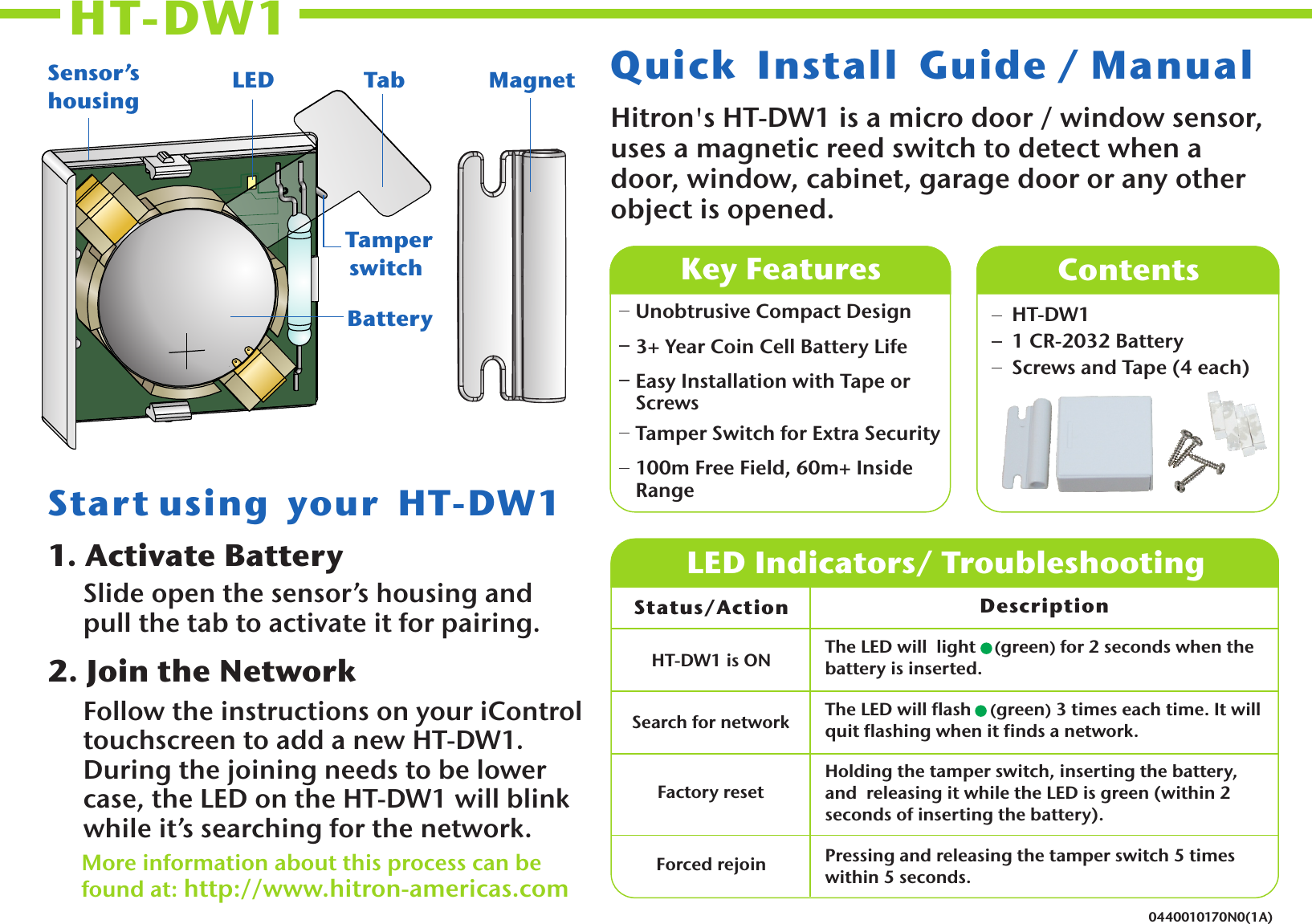 HT-DW1 0440010170N0(1A)Hitron&apos;s HT-DW1 is a micro door / window sensor, uses a magnetic reed switch to detect when a door, window, cabinet, garage door or any other object is opened.Quick  Install  Guide / Manual 1. Activate BatterySlide open the sensor’s housing and pull the tab to activate it for pairing. 2. Join the NetworkFollow the instructions on your iControl touchscreen to add a new HT-DW1.  During the joining needs to be lower case, the LED on the HT-DW1 will blink while it’s searching for the network.More information about this process can be found at: http://www.hitron-americas.com   Unobtrusive Compact Design3+ Year Coin Cell Battery LifeEasy Installation with Tape or ScrewsTamper Switch for Extra Security100m Free Field, 60m+ Inside RangeKey Features  ContentsHT-DW1 1 CR-2032 BatteryScrews and Tape (4 each) LED Indicators/ TroubleshootingStatus/Action Description The LED will  light     green) for 2 seconds when the battery is inserted. (The LED will flash    (green) 3 times each time. It will quit flashing when it finds a network.Holding the tamper switch, inserting the battery, and  releasing it while the LED is green (within 2 seconds of inserting the battery).Pressing and releasing the tamper switch 5 times within 5 seconds.Start using  your  HT-DW1 HT-DW1 is ONSearch for networkFactory resetForced rejoinBatteryLEDSensor’s housing Tab Tamper switchMagnet
