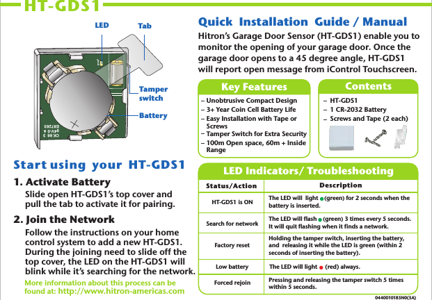 HT-GDS1 0440010185N0(3A)Quick     Guide / Manual Installation1. Activate BatterySlide open HT-GDS1’s top cover and pull the tab to activate it for pairing. 2. Join the NetworkFollow the instructions on your home control system to add a new HT-GDS1.  During the joining need to slide off the top cover, the LED on the HT-GDS1 will blink while it’s searching for the network.More information about this process can be found at: http://www.hitron-americas.com   Key Features Unobtrusive Compact Design3+ Year Coin Cell Battery LifeEasy Installation with Tape or ScrewsTamper Switch for Extra Security100m Open space, 60m + Inside RangeContentsHT-GDS1 1 CR-2032 BatteryScrews and Tape (2 each) LED Indicators/ TroubleshootingStatus/Action Description The LED will  light     green) for 2 seconds when the battery is inserted. (The LED will flash    (green) 3 times every 5 seconds. It will quit flashing when it finds a network.Holding the tamper switch, inserting the battery, and  releasing it while the LED is green (within 2 seconds of inserting the battery).Pressing and releasing the tamper switch 5 times within 5 seconds.Start using  your  HT-GDS1 HT-GDS1 is ONSearch for networkFactory resetForced rejoinLow battery The LED will light     (red) always.CK 66  394V-0E87263D100+LED TabTamperswitchBatteryHitron’s Garage Door Sensor (HT-GDS1) enable you to monitor the opening of your garage door. Once the garage door opens to a 45 degree angle, HT-GDS1 will report open message from iControl Touchscreen.