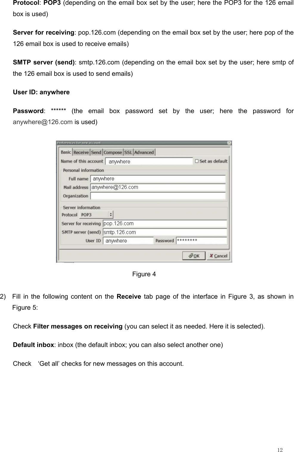                                                                                                                         12 Protocol: POP3 (depending on the email box set by the user; here the POP3 for the 126 email box is used) Server for receiving: pop.126.com (depending on the email box set by the user; here pop of the 126 email box is used to receive emails) SMTP server (send): smtp.126.com (depending on the email box set by the user; here smtp of the 126 email box is used to send emails) User ID: anywhere Password: ****** (the email box password set by the user; here the password for anywhere@126.com is used)  Figure 4 2)  Fill in the following content on the Receive tab page of the interface in Figure 3, as shown in Figure 5: Check Filter messages on receiving (you can select it as needed. Here it is selected). Default inbox: inbox (the default inbox; you can also select another one) Check    ‘Get all’ checks for new messages on this account. 