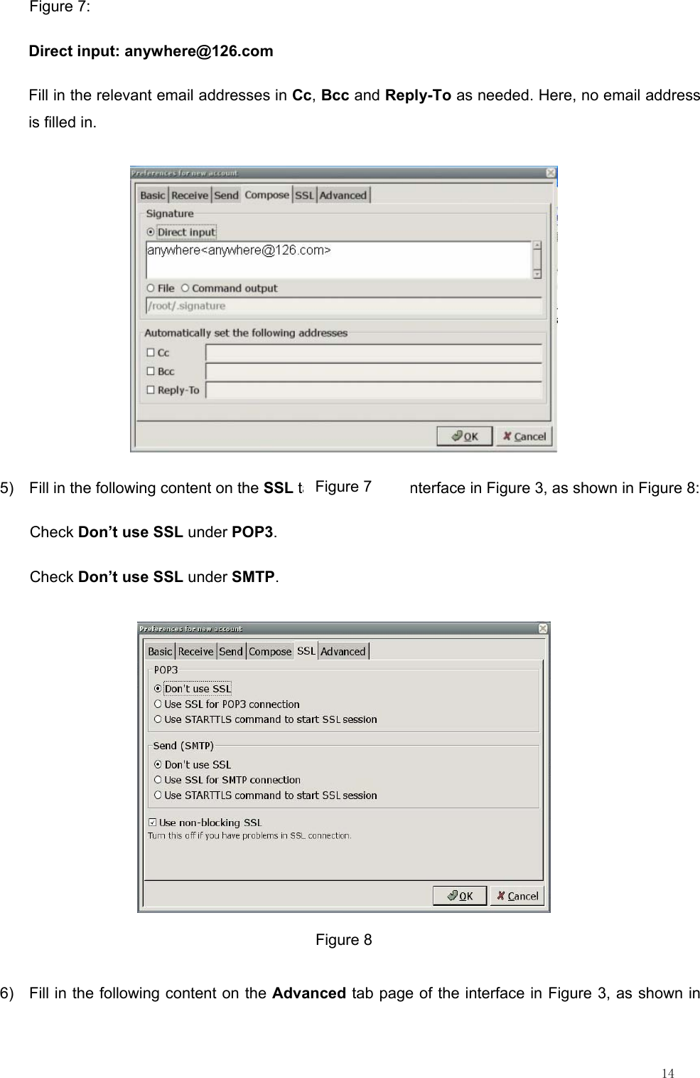                                                                                                                         14 Figure 7: Direct input: anywhere@126.com Fill in the relevant email addresses in Cc, Bcc and Reply-To as needed. Here, no email address is filled in.  5)  Fill in the following content on the SSL tab page of the interface in Figure 3, as shown in Figure 8: Check Don’t use SSL under POP3. Check Don’t use SSL under SMTP.  Figure 8 6)  Fill in the following content on the Advanced tab page of the interface in Figure 3, as shown in Figure 7 