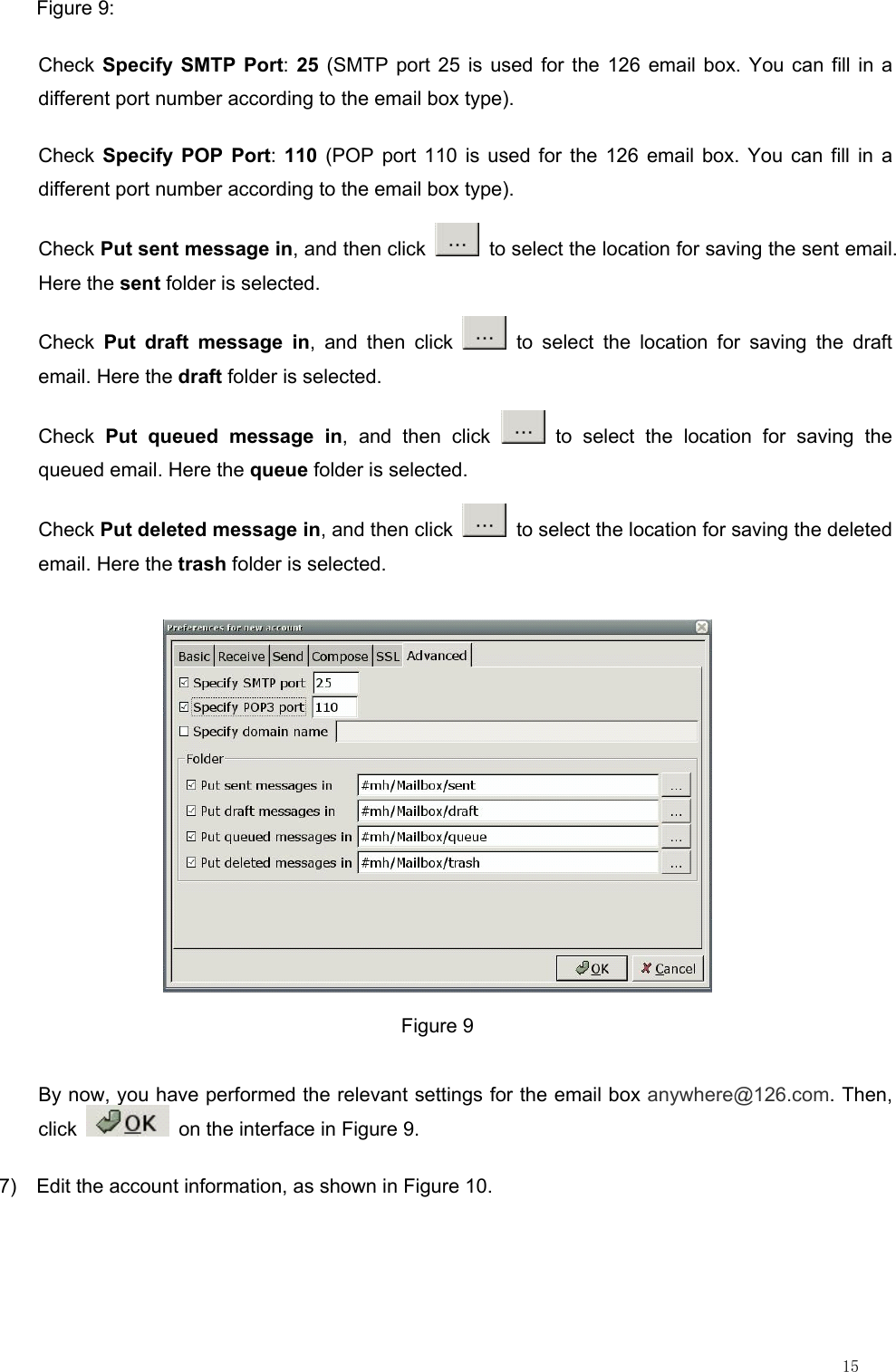                                                                                                                         15 Figure 9: Check Specify SMTP Port: 25 (SMTP port 25 is used for the 126 email box. You can fill in a different port number according to the email box type). Check  Specify POP Port: 110 (POP port 110 is used for the 126 email box. You can fill in a different port number according to the email box type). Check Put sent message in, and then click    to select the location for saving the sent email. Here the sent folder is selected. Check  Put draft message in, and then click   to select the location for saving the draft email. Here the draft folder is selected. Check  Put queued message in, and then click   to select the location for saving the queued email. Here the queue folder is selected. Check Put deleted message in, and then click    to select the location for saving the deleted email. Here the trash folder is selected.  Figure 9 By now, you have performed the relevant settings for the email box anywhere@126.com. Then, click    on the interface in Figure 9. 7)  Edit the account information, as shown in Figure 10. 