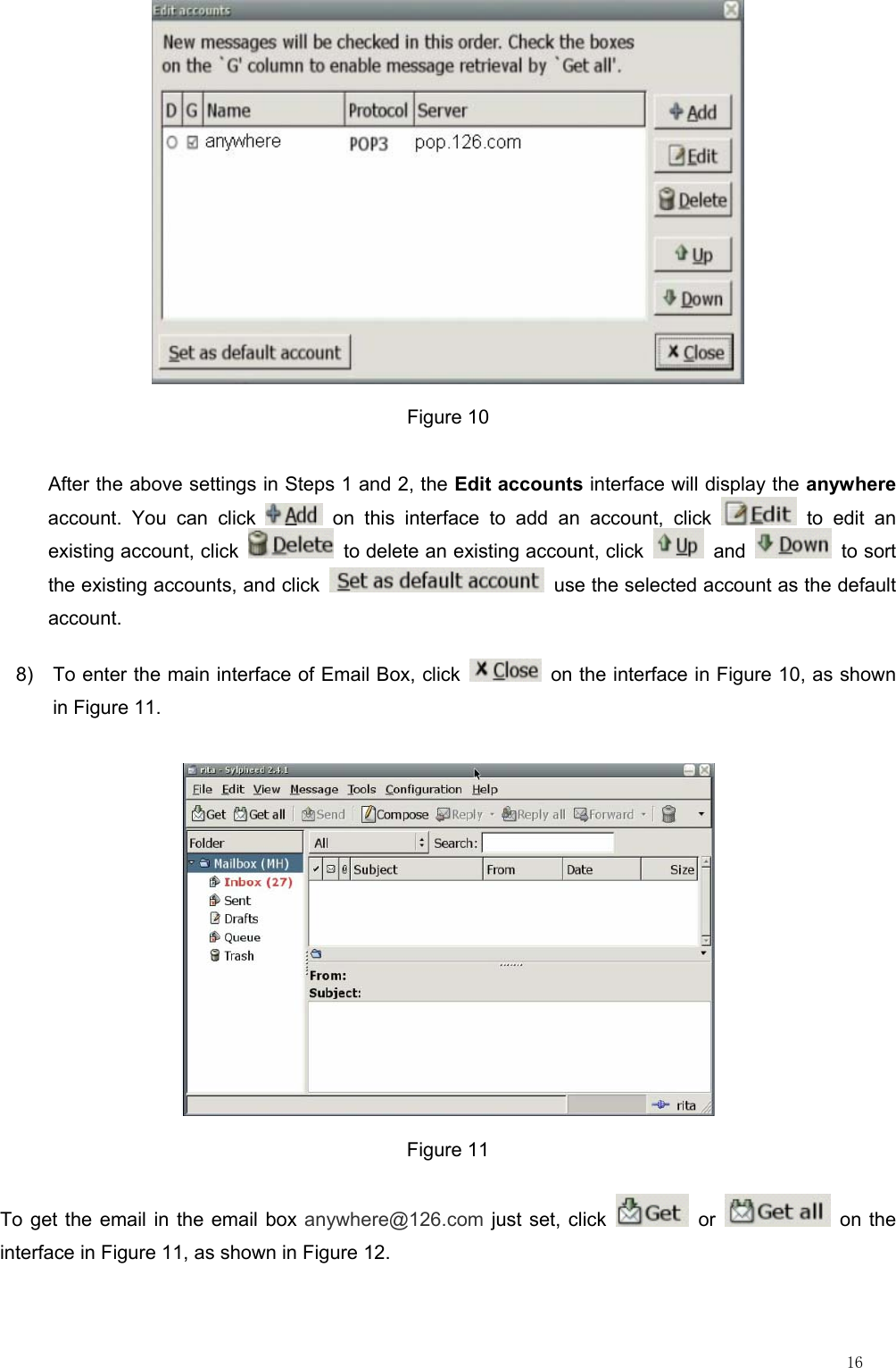                                                                                                                         16  Figure 10 After the above settings in Steps 1 and 2, the Edit accounts interface will display the anywhere account. You can click   on this interface to add an account, click   to edit an existing account, click    to delete an existing account, click   and   to sort the existing accounts, and click    use the selected account as the default account. 8)  To enter the main interface of Email Box, click    on the interface in Figure 10, as shown in Figure 11.  Figure 11 To get the email in the email box anywhere@126.com just set, click   or   on the interface in Figure 11, as shown in Figure 12. 
