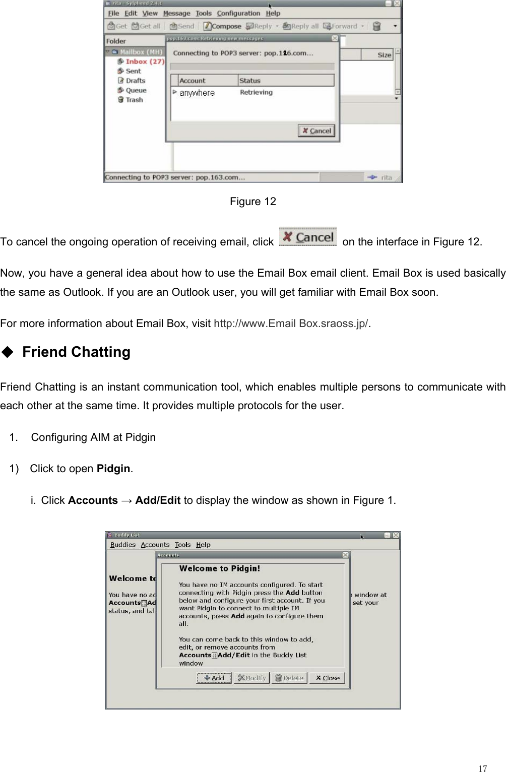                                                                                                                         17  Figure 12 To cancel the ongoing operation of receiving email, click    on the interface in Figure 12. Now, you have a general idea about how to use the Email Box email client. Email Box is used basically the same as Outlook. If you are an Outlook user, you will get familiar with Email Box soon. For more information about Email Box, visit http://www.Email Box.sraoss.jp/. ◆ Friend Chatting Friend Chatting is an instant communication tool, which enables multiple persons to communicate with each other at the same time. It provides multiple protocols for the user. 1.  Configuring AIM at Pidgin 1) Click to open Pidgin. i. Click Accounts → Add/Edit to display the window as shown in Figure 1.  