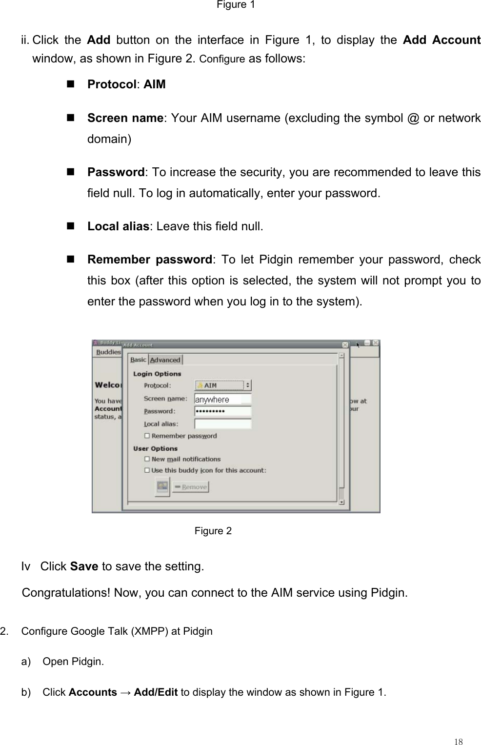                                                                                                                         18 Figure 1 ii. Click  the  Add button on the interface in Figure 1, to display the Add Account window, as shown in Figure 2. Configure as follows:  Protocol: AIM  Screen name: Your AIM username (excluding the symbol @ or network domain)  Password: To increase the security, you are recommended to leave this field null. To log in automatically, enter your password.  Local alias: Leave this field null.  Remember password: To let Pidgin remember your password, check this box (after this option is selected, the system will not prompt you to enter the password when you log in to the system).                                          Figure 2 Iv Click Save to save the setting. Congratulations! Now, you can connect to the AIM service using Pidgin. 2.  Configure Google Talk (XMPP) at Pidgin a) Open Pidgin. b) Click Accounts → Add/Edit to display the window as shown in Figure 1. 