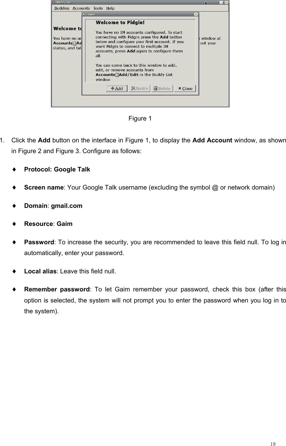                                                                                                                         19  Figure 1 1. Click the Add button on the interface in Figure 1, to display the Add Account window, as shown in Figure 2 and Figure 3. Configure as follows: ♦ Protocol: Google Talk ♦ Screen name: Your Google Talk username (excluding the symbol @ or network domain) ♦ Domain: gmail.com ♦ Resource: Gaim ♦ Password: To increase the security, you are recommended to leave this field null. To log in automatically, enter your password. ♦ Local alias: Leave this field null. ♦ Remember password: To let Gaim remember your password, check this box (after this option is selected, the system will not prompt you to enter the password when you log in to the system). 