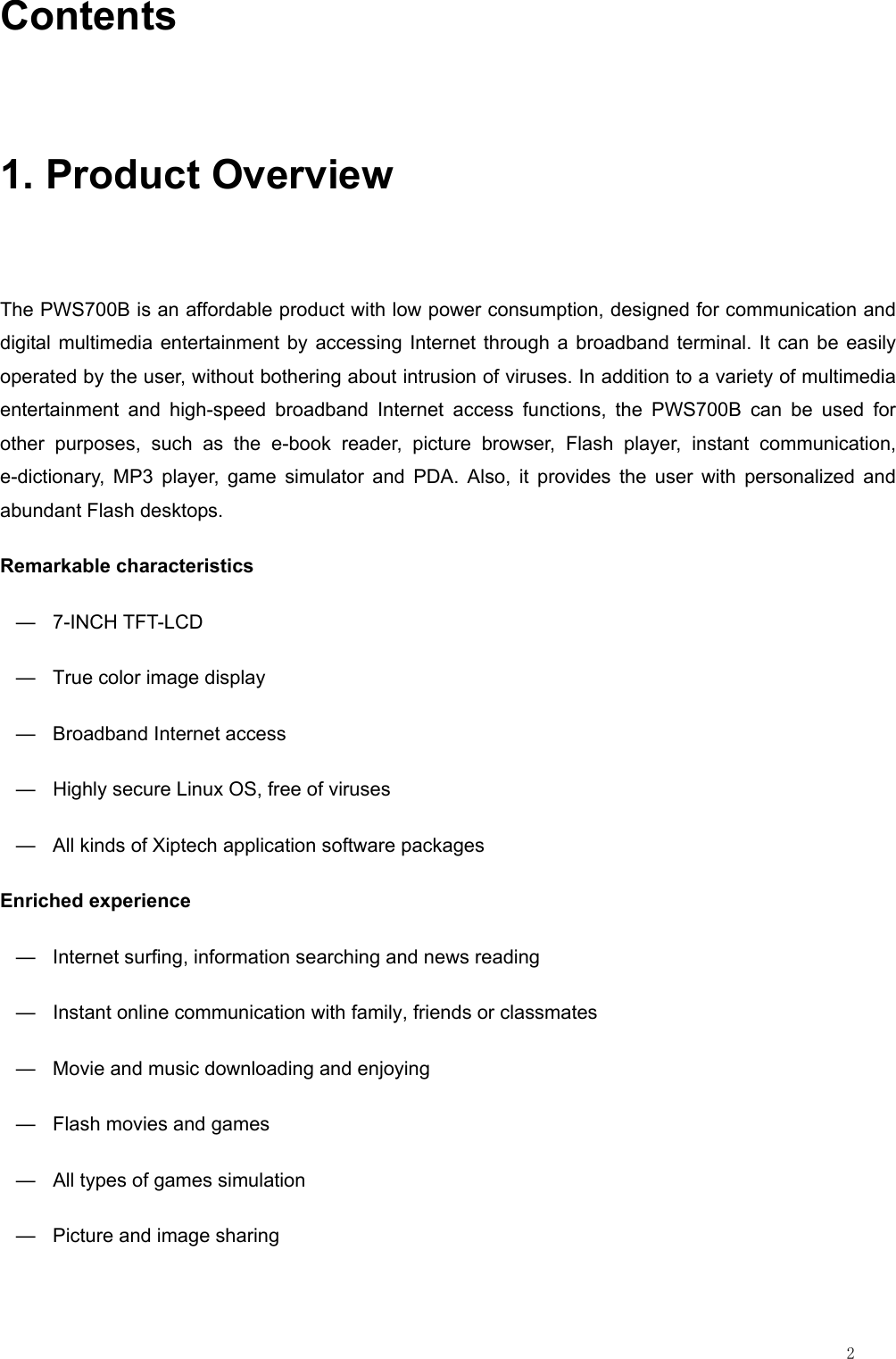                                                                                                                         2 Contents 1. Product Overview The PWS700B is an affordable product with low power consumption, designed for communication and digital multimedia entertainment by accessing Internet through a broadband terminal. It can be easily operated by the user, without bothering about intrusion of viruses. In addition to a variety of multimedia entertainment and high-speed broadband Internet access functions, the PWS700B can be used for other purposes, such as the e-book reader, picture browser, Flash player, instant communication, e-dictionary, MP3 player, game simulator and PDA. Also, it provides the user with personalized and abundant Flash desktops. Remarkable characteristics — 7-INCH TFT-LCD —  True color image display —  Broadband Internet access —  Highly secure Linux OS, free of viruses —  All kinds of Xiptech application software packages Enriched experience —  Internet surfing, information searching and news reading —  Instant online communication with family, friends or classmates —  Movie and music downloading and enjoying —  Flash movies and games —  All types of games simulation —  Picture and image sharing 