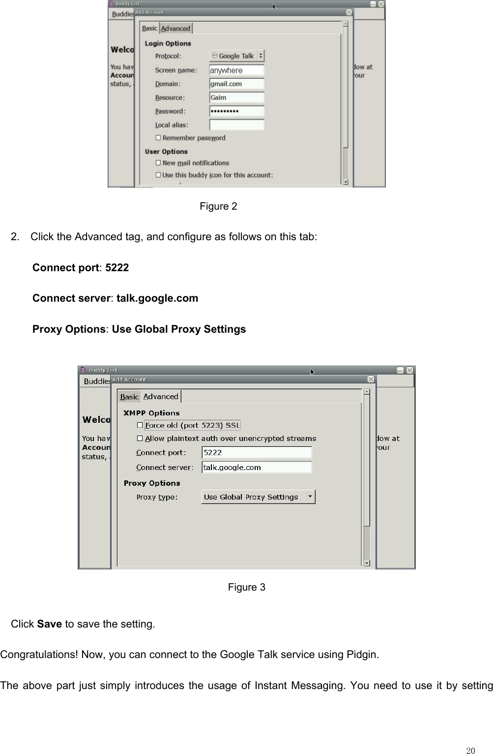                                                                                                                         20                                         Figure 2 2.    Click the Advanced tag, and configure as follows on this tab: Connect port: 5222  Connect server: talk.google.com  Proxy Options: Use Global Proxy Settings  Figure 3   Click Save to save the setting.     Congratulations! Now, you can connect to the Google Talk service using Pidgin. The above part just simply introduces the usage of Instant Messaging. You need to use it by setting 