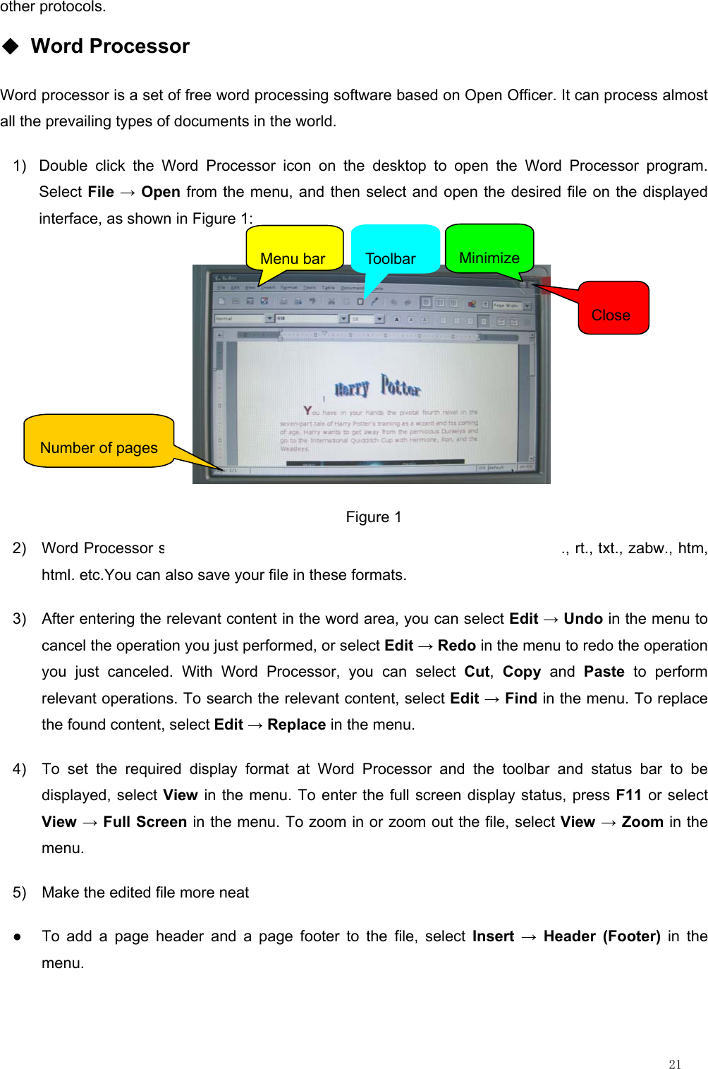                                                                                                                         21 other protocols. ◆ Word Processor Word processor is a set of free word processing software based on Open Officer. It can process almost all the prevailing types of documents in the world. 1)  Double click the Word Processor icon on the desktop to open the Word Processor program. Select File → Open from the menu, and then select and open the desired file on the displayed interface, as shown in Figure 1:                            2)  Word Processor supports to open the files in the formats of doc., abw., dot., rt., txt., zabw., htm, html. etc.You can also save your file in these formats. 3)  After entering the relevant content in the word area, you can select Edit → Undo in the menu to cancel the operation you just performed, or select Edit → Redo in the menu to redo the operation you just canceled. With Word Processor, you can select Cut,  Copy and Paste to perform relevant operations. To search the relevant content, select Edit → Find in the menu. To replace the found content, select Edit → Replace in the menu. 4)  To set the required display format at Word Processor and the toolbar and status bar to be displayed, select View in the menu. To enter the full screen display status, press F11 or select View → Full Screen in the menu. To zoom in or zoom out the file, select View → Zoom in the menu. 5)  Make the edited file more neat ●  To add a page header and a page footer to the file, select Insert → Header (Footer) in the menu. Figure 1 Menu barToolbarMinimizeClose Number of pages 