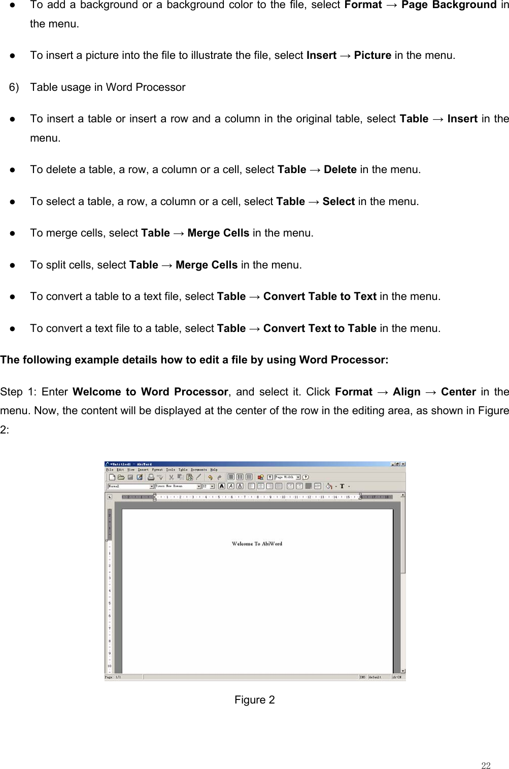                                                                                                                         22 ●  To add a background or a background color to the file, select Format → Page Background in the menu. ●  To insert a picture into the file to illustrate the file, select Insert → Picture in the menu. 6)  Table usage in Word Processor ●  To insert a table or insert a row and a column in the original table, select Table → Insert in the menu. ●  To delete a table, a row, a column or a cell, select Table → Delete in the menu. ●  To select a table, a row, a column or a cell, select Table → Select in the menu. ●  To merge cells, select Table → Merge Cells in the menu. ●  To split cells, select Table → Merge Cells in the menu. ●  To convert a table to a text file, select Table → Convert Table to Text in the menu. ●  To convert a text file to a table, select Table → Convert Text to Table in the menu. The following example details how to edit a file by using Word Processor: Step 1: Enter Welcome to Word Processor, and select it. Click Format → Align → Center in the menu. Now, the content will be displayed at the center of the row in the editing area, as shown in Figure 2:  Figure 2 