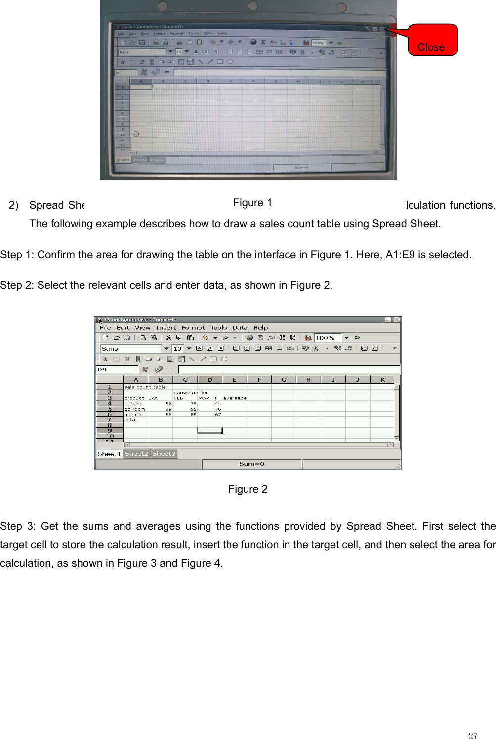                                                                                                                        27  2)  Spread Sheet provides the user with the table drawing and powerful data calculation functions. The following example describes how to draw a sales count table using Spread Sheet. Step 1: Confirm the area for drawing the table on the interface in Figure 1. Here, A1:E9 is selected. Step 2: Select the relevant cells and enter data, as shown in Figure 2.  Figure 2 Step 3: Get the sums and averages using the functions provided by Spread Sheet. First select the target cell to store the calculation result, insert the function in the target cell, and then select the area for calculation, as shown in Figure 3 and Figure 4. Close                          Figure 1 