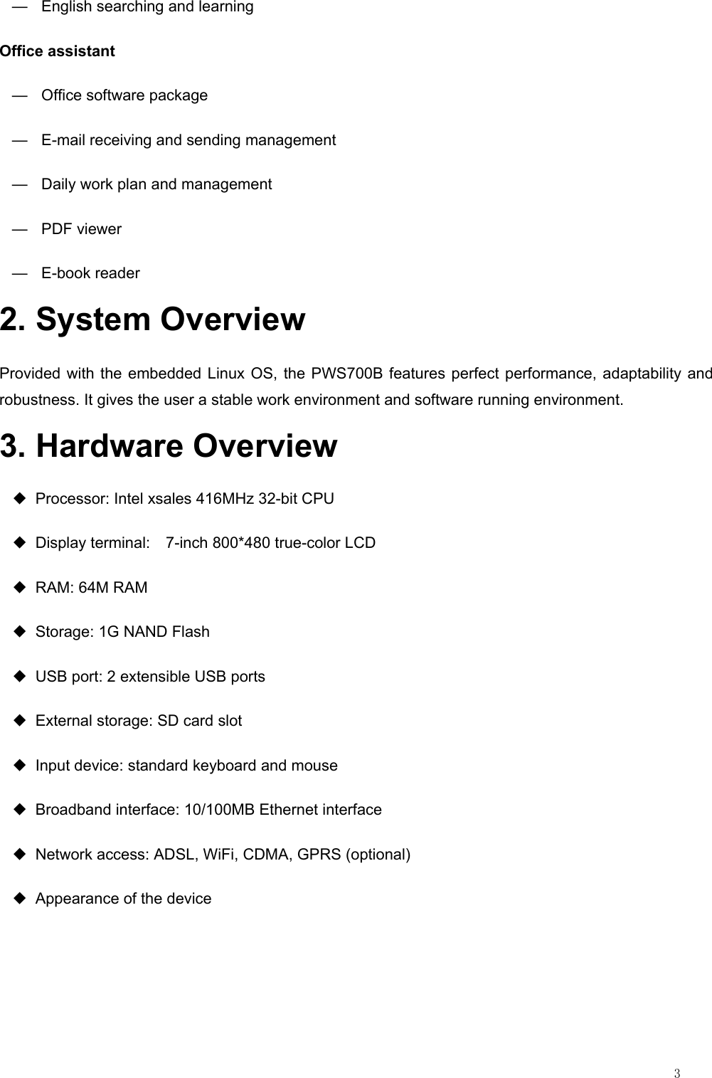                                                                                                                         3 —  English searching and learning Office assistant — Office software package —  E-mail receiving and sending management —  Daily work plan and management — PDF viewer — E-book reader 2. System Overview Provided with the embedded Linux OS, the PWS700B features perfect performance, adaptability and robustness. It gives the user a stable work environment and software running environment. 3. Hardware Overview ◆ Processor: Intel xsales 416MHz 32-bit CPU ◆  Display terminal:    7-inch 800*480 true-color LCD ◆  RAM: 64M RAM ◆  Storage: 1G NAND Flash ◆  USB port: 2 extensible USB ports ◆  External storage: SD card slot ◆  Input device: standard keyboard and mouse ◆  Broadband interface: 10/100MB Ethernet interface ◆  Network access: ADSL, WiFi, CDMA, GPRS (optional) ◆  Appearance of the device 
