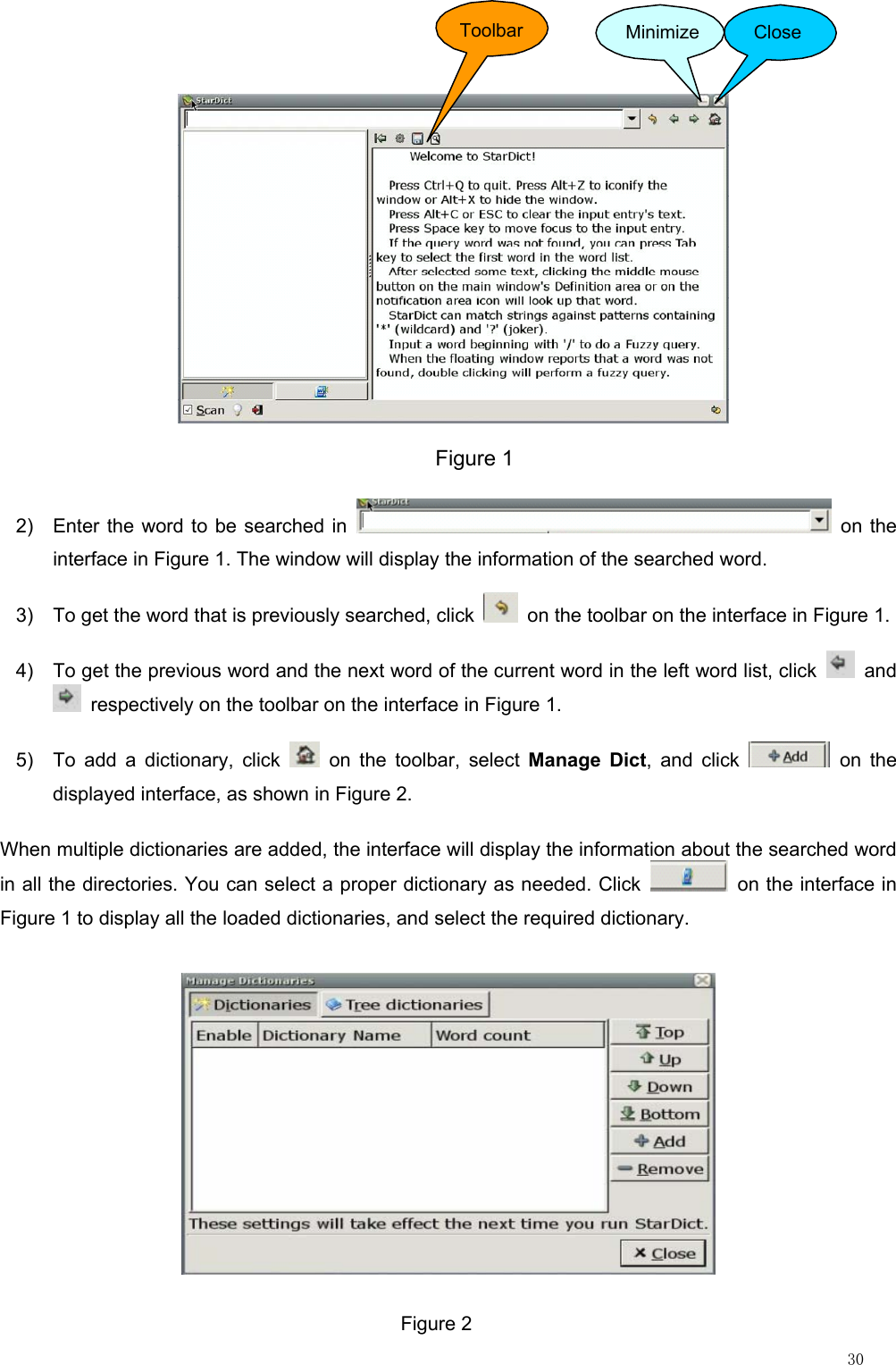                                                                                                                         30              Figure 1Toolbar Minimize Close 2)  Enter the word to be searched in   on the interface in Figure 1. The window will display the information of the searched word. 3)  To get the word that is previously searched, click    on the toolbar on the interface in Figure 1. 4)  To get the previous word and the next word of the current word in the left word list, click   and   respectively on the toolbar on the interface in Figure 1. 5)  To add a dictionary, click   on the toolbar, select Manage Dict, and click   on the displayed interface, as shown in Figure 2. When multiple dictionaries are added, the interface will display the information about the searched word in all the directories. You can select a proper dictionary as needed. Click    on the interface in Figure 1 to display all the loaded dictionaries, and select the required dictionary.  Figure 2 