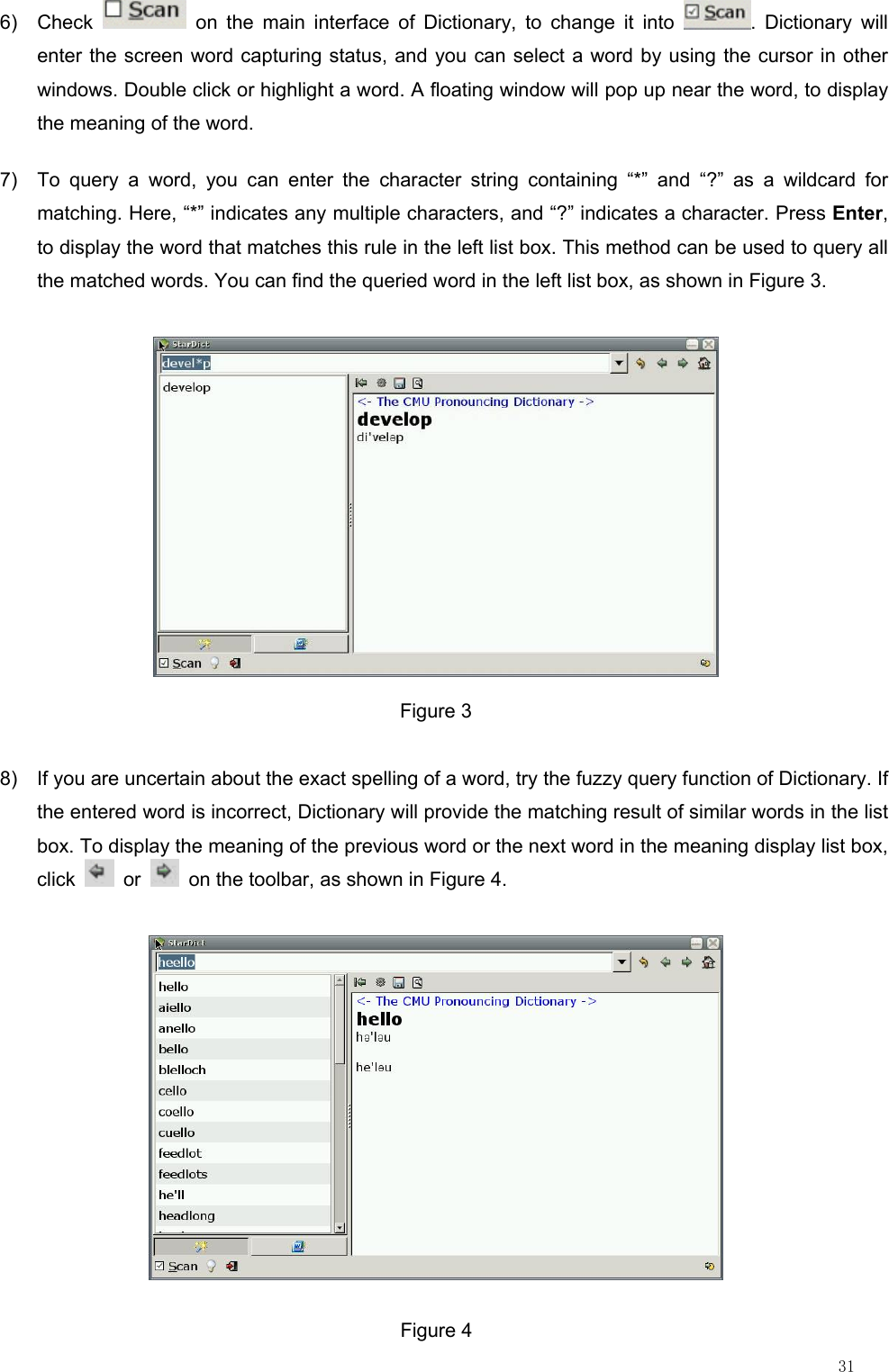                                                                                                                         31 6) Check   on the main interface of Dictionary, to change it into  . Dictionary will enter the screen word capturing status, and you can select a word by using the cursor in other windows. Double click or highlight a word. A floating window will pop up near the word, to display the meaning of the word. 7)  To query a word, you can enter the character string containing “*” and “?” as a wildcard for matching. Here, “*” indicates any multiple characters, and “?” indicates a character. Press Enter, to display the word that matches this rule in the left list box. This method can be used to query all the matched words. You can find the queried word in the left list box, as shown in Figure 3.  Figure 3 8)  If you are uncertain about the exact spelling of a word, try the fuzzy query function of Dictionary. If the entered word is incorrect, Dictionary will provide the matching result of similar words in the list box. To display the meaning of the previous word or the next word in the meaning display list box, click   or    on the toolbar, as shown in Figure 4.  Figure 4 
