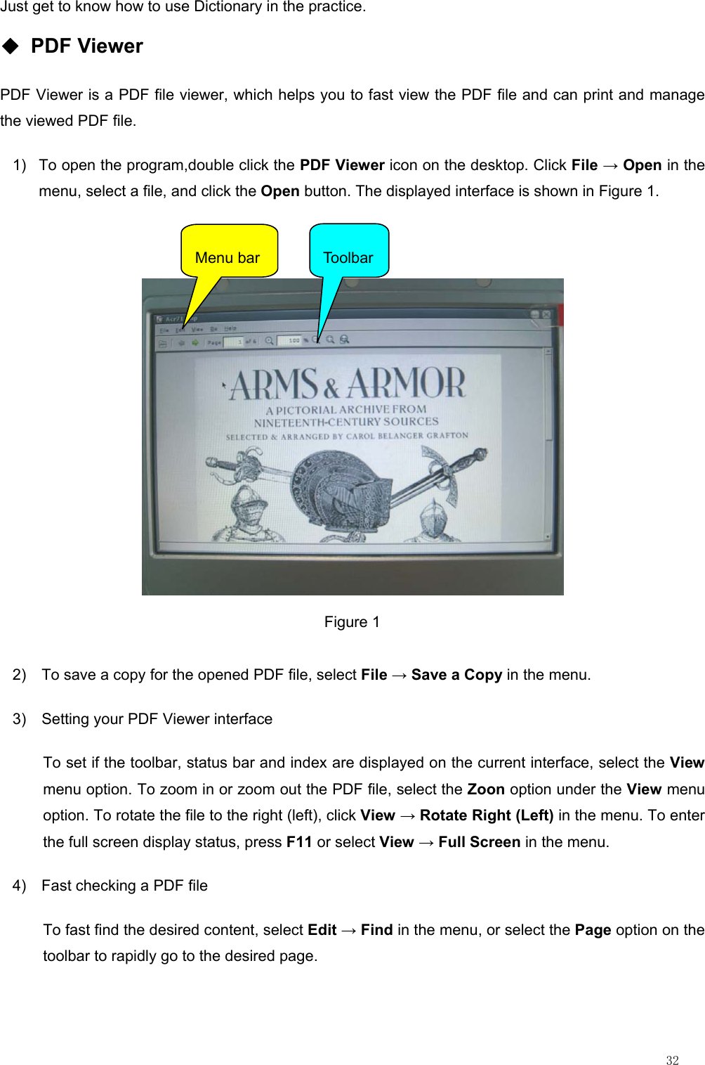                                                                                                                         32 Just get to know how to use Dictionary in the practice. ◆ PDF Viewer PDF Viewer is a PDF file viewer, which helps you to fast view the PDF file and can print and manage the viewed PDF file. 1)  To open the program,double click the PDF Viewer icon on the desktop. Click File → Open in the menu, select a file, and click the Open button. The displayed interface is shown in Figure 1.   Figure 1 2)  To save a copy for the opened PDF file, select File → Save a Copy in the menu. 3)  Setting your PDF Viewer interface To set if the toolbar, status bar and index are displayed on the current interface, select the View menu option. To zoom in or zoom out the PDF file, select the Zoon option under the View menu option. To rotate the file to the right (left), click View → Rotate Right (Left) in the menu. To enter the full screen display status, press F11 or select View → Full Screen in the menu. 4)  Fast checking a PDF file To fast find the desired content, select Edit → Find in the menu, or select the Page option on the toolbar to rapidly go to the desired page. Menu bar  Toolbar