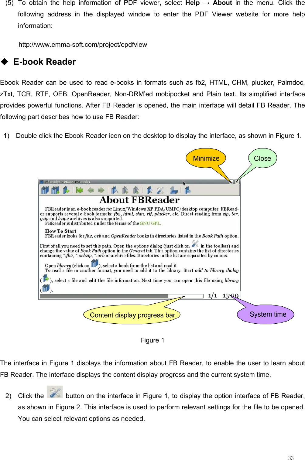                                                                                                                         33 (5)  To obtain the help information of PDF viewer, select Help → About in the menu. Click the following address in the displayed window to enter the PDF Viewer website for more help information: http://www.emma-soft.com/project/epdfview ◆ E-book Reader Ebook Reader can be used to read e-books in formats such as fb2, HTML, CHM, plucker, Palmdoc, zTxt, TCR, RTF, OEB, OpenReader, Non-DRM’ed mobipocket and Plain text. Its simplified interface provides powerful functions. After FB Reader is opened, the main interface will detail FB Reader. The following part describes how to use FB Reader: 1)    Double click the Ebook Reader icon on the desktop to display the interface, as shown in Figure 1.            Figure 1 The interface in Figure 1 displays the information about FB Reader, to enable the user to learn about FB Reader. The interface displays the content display progress and the current system time. 2) Click the    button on the interface in Figure 1, to display the option interface of FB Reader, as shown in Figure 2. This interface is used to perform relevant settings for the file to be opened. You can select relevant options as needed. 