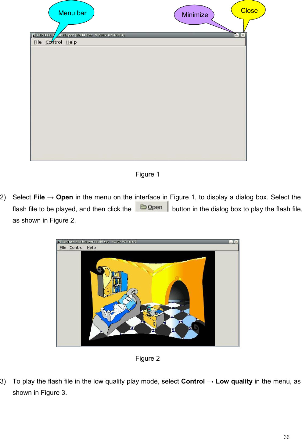                                                                                                                         36  Menu bar Minimize Close Figure 1 2) Select File → Open in the menu on the interface in Figure 1, to display a dialog box. Select the flash file to be played, and then click the    button in the dialog box to play the flash file, as shown in Figure 2.  Figure 2 3)  To play the flash file in the low quality play mode, select Control → Low quality in the menu, as shown in Figure 3. 