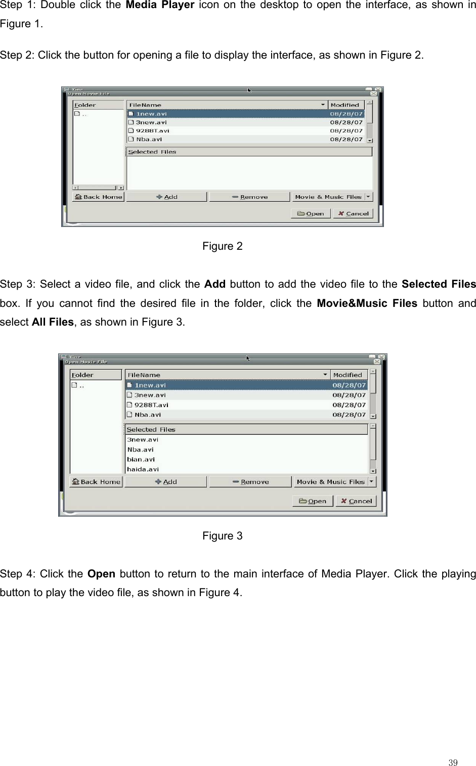                                                                                                                         39 Step 1: Double click the Media Player icon on the desktop to open the interface, as shown in Figure 1. Step 2: Click the button for opening a file to display the interface, as shown in Figure 2.  Figure 2 Step 3: Select a video file, and click the Add button to add the video file to the Selected Files box. If you cannot find the desired file in the folder, click the Movie&amp;Music Files button and select All Files, as shown in Figure 3.  Figure 3 Step 4: Click the Open button to return to the main interface of Media Player. Click the playing button to play the video file, as shown in Figure 4.  