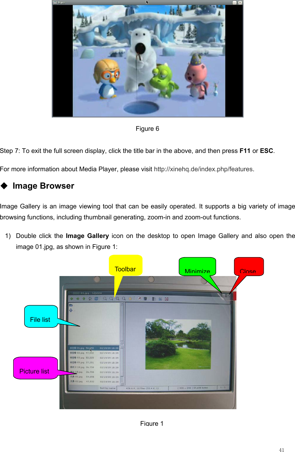                                                                                                                         41  Figure 6 Step 7: To exit the full screen display, click the title bar in the above, and then press F11 or ESC. For more information about Media Player, please visit http://xinehq.de/index.php/features. ◆ Image Browser Image Gallery is an image viewing tool that can be easily operated. It supports a big variety of image browsing functions, including thumbnail generating, zoom-in and zoom-out functions. 1)  Double click the Image Gallery icon on the desktop to open Image Gallery and also open the image 01.jpg, as shown in Figure 1:   ToolbarFile list Picture list MinimizeCloseFigure 1