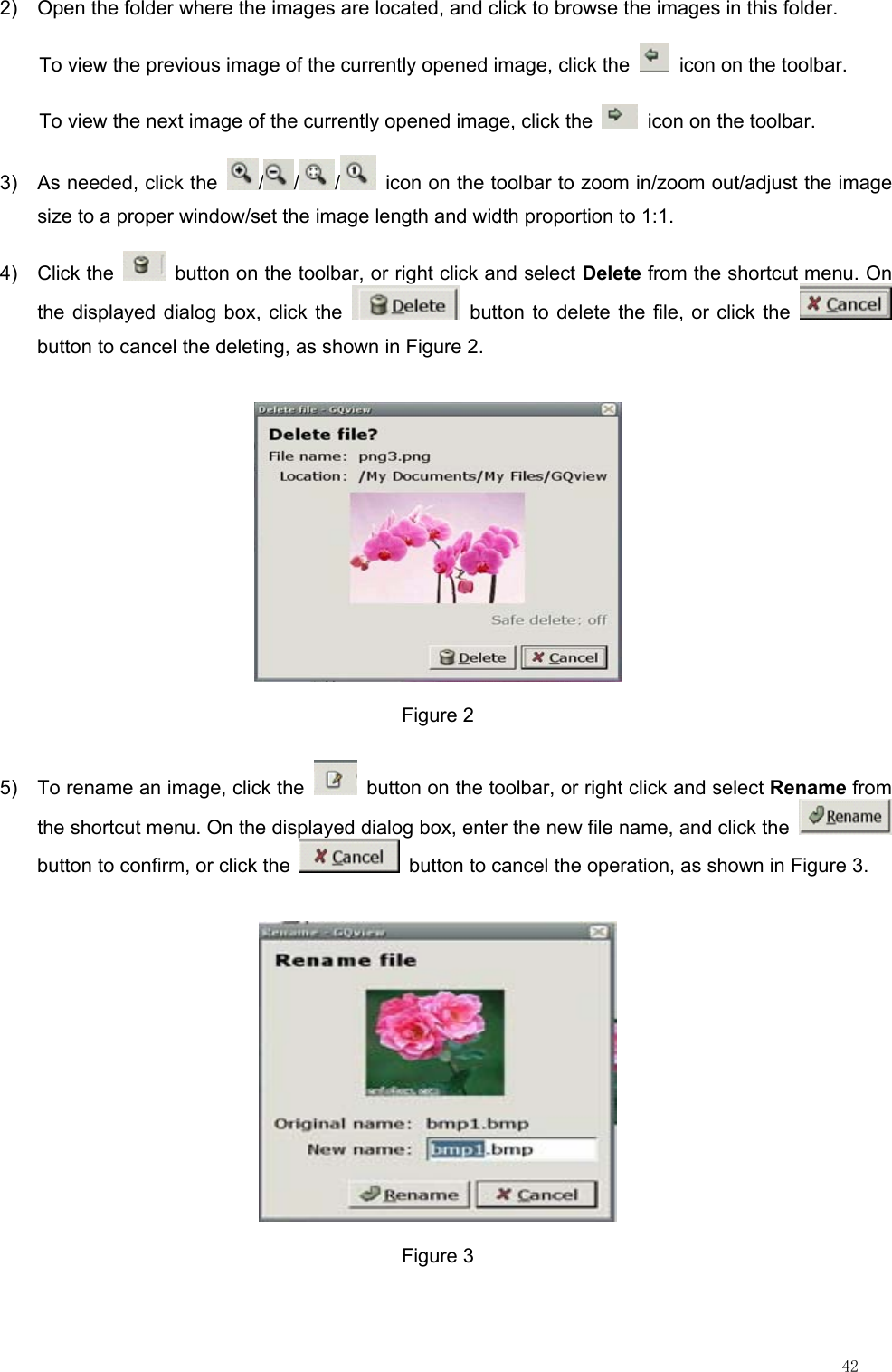                                                                                                                         42 2)  Open the folder where the images are located, and click to browse the images in this folder. To view the previous image of the currently opened image, click the    icon on the toolbar. To view the next image of the currently opened image, click the    icon on the toolbar. 3)  As needed, click the  / / /   icon on the toolbar to zoom in/zoom out/adjust the image size to a proper window/set the image length and width proportion to 1:1. 4) Click the    button on the toolbar, or right click and select Delete from the shortcut menu. On the displayed dialog box, click the   button to delete the file, or click the   button to cancel the deleting, as shown in Figure 2.  Figure 2 5)  To rename an image, click the    button on the toolbar, or right click and select Rename from the shortcut menu. On the displayed dialog box, enter the new file name, and click the   button to confirm, or click the    button to cancel the operation, as shown in Figure 3.  Figure 3 