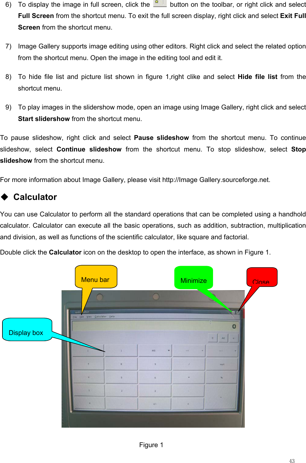                                                                                                                         43 6)  To display the image in full screen, click the    button on the toolbar, or right click and select Full Screen from the shortcut menu. To exit the full screen display, right click and select Exit Full Screen from the shortcut menu. 7)  Image Gallery supports image editing using other editors. Right click and select the related option from the shortcut menu. Open the image in the editing tool and edit it. 8)  To hide file list and picture list shown in figure 1,right clike and select Hide file list from the shortcut menu. 9)  To play images in the slidershow mode, open an image using Image Gallery, right click and select Start slidershow from the shortcut menu. To pause slideshow, right click and select Pause slideshow from the shortcut menu. To continue slideshow, select Continue slideshow from the shortcut menu. To stop slideshow, select Stop slideshow from the shortcut menu. For more information about Image Gallery, please visit http://Image Gallery.sourceforge.net.   ◆ Calculator You can use Calculator to perform all the standard operations that can be completed using a handhold calculator. Calculator can execute all the basic operations, such as addition, subtraction, multiplication and division, as well as functions of the scientific calculator, like square and factorial.   Double click the Calculator icon on the desktop to open the interface, as shown in Figure 1.   Display box Menu bar  MinimizeCloseFigure 1 