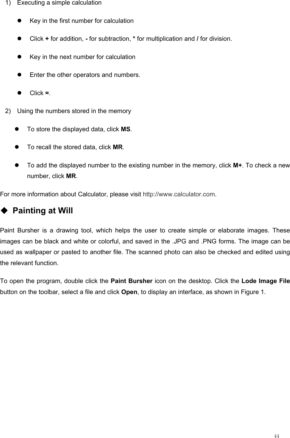                                                                                                                         44 1)  Executing a simple calculation z  Key in the first number for calculation   z Click + for addition, - for subtraction, * for multiplication and / for division.   z  Key in the next number for calculation   z  Enter the other operators and numbers.   z Click =. 2)  Using the numbers stored in the memory z  To store the displayed data, click MS.  z  To recall the stored data, click MR.  z  To add the displayed number to the existing number in the memory, click M+. To check a new number, click MR. For more information about Calculator, please visit http://www.calculator.com. ◆ Painting at Will Paint Bursher is a drawing tool, which helps the user to create simple or elaborate images. These images can be black and white or colorful, and saved in the .JPG and .PNG forms. The image can be used as wallpaper or pasted to another file. The scanned photo can also be checked and edited using the relevant function. To open the program, double click the Paint Bursher icon on the desktop. Click the Lode Image File button on the toolbar, select a file and click Open, to display an interface, as shown in Figure 1. 