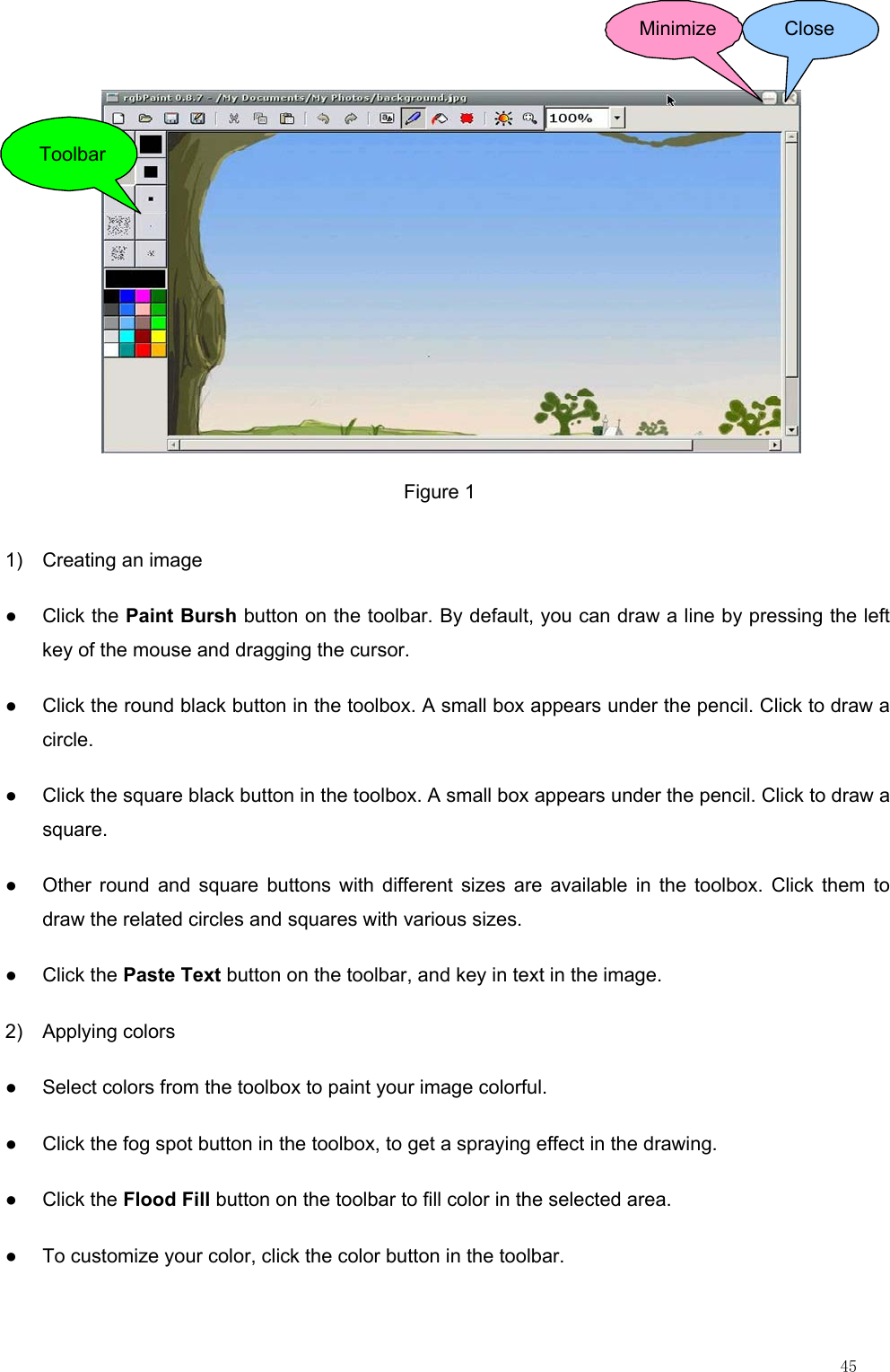                                                                                                                         45 ToolbarMinimize Close Figure 1 1)  Creating an image ● Click the Paint Bursh button on the toolbar. By default, you can draw a line by pressing the left key of the mouse and dragging the cursor. ●  Click the round black button in the toolbox. A small box appears under the pencil. Click to draw a circle. ●  Click the square black button in the toolbox. A small box appears under the pencil. Click to draw a square. ●  Other round and square buttons with different sizes are available in the toolbox. Click them to draw the related circles and squares with various sizes. ● Click the Paste Text button on the toolbar, and key in text in the image. 2) Applying colors ●  Select colors from the toolbox to paint your image colorful. ●  Click the fog spot button in the toolbox, to get a spraying effect in the drawing. ● Click the Flood Fill button on the toolbar to fill color in the selected area. ●  To customize your color, click the color button in the toolbar. 