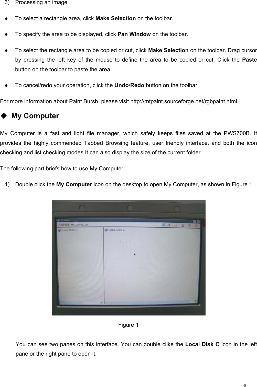                                                                                                                         46 3)  Processing an image ●  To select a rectangle area, click Make Selection on the toolbar. ●  To specify the area to be displayed, click Pan Window on the toolbar. ●  To select the rectangle area to be copied or cut, click Make Selection on the toolbar. Drag cursor by pressing the left key of the mouse to define the area to be copied or cut. Click the Paste button on the toolbar to paste the area. ●  To cancel/redo your operation, click the Undo/Redo button on the toolbar. For more information about Paint Bursh, please visit http://mtpaint.sourceforge.net/rgbpaint.html. ◆ My Computer My Computer is a fast and light file manager, which safely keeps files saved at the PWS700B. It provides the highly commended Tabbed Browsing feature, user friendly interface, and both the icon checking and list checking modes.It can also display the size of the current folder. The following part briefs how to use My Computer: 1) Double click the My Computer icon on the desktop to open My Computer, as shown in Figure 1.  Figure 1 You can see two panes on this interface. You can double clike the Local Disk C icon in the left pane or the right pane to open it. 