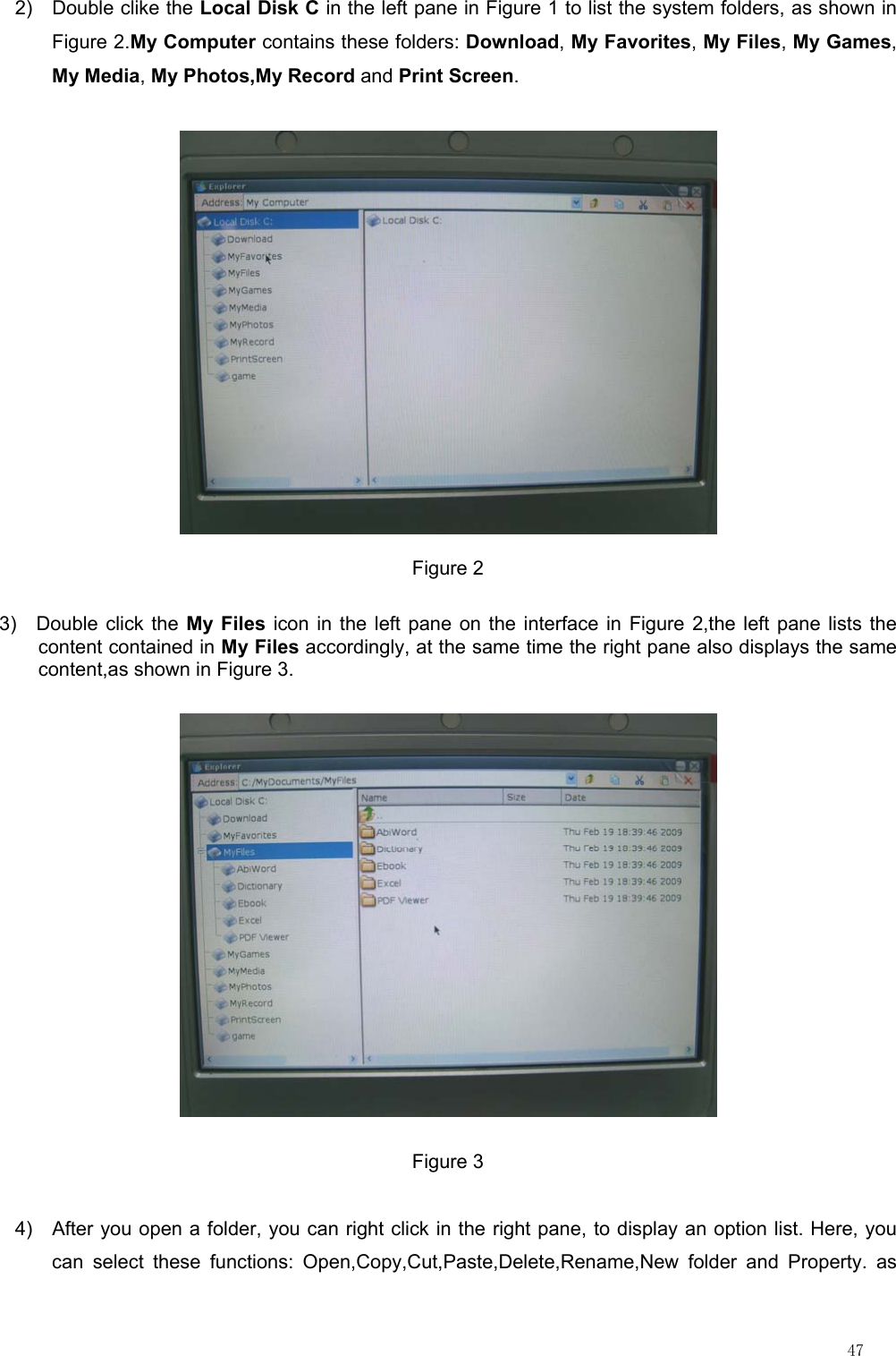                                                                                                                         47 2) Double clike the Local Disk C in the left pane in Figure 1 to list the system folders, as shown in Figure 2.My Computer contains these folders: Download, My Favorites, My Files, My Games, My Media, My Photos,My Record and Print Screen.  Figure 2 3)  Double click the My Files icon in the left pane on the interface in Figure 2,the left pane lists the content contained in My Files accordingly, at the same time the right pane also displays the same content,as shown in Figure 3.  Figure 3 4)  After you open a folder, you can right click in the right pane, to display an option list. Here, you can select these functions: Open,Copy,Cut,Paste,Delete,Rename,New folder and Property. as 