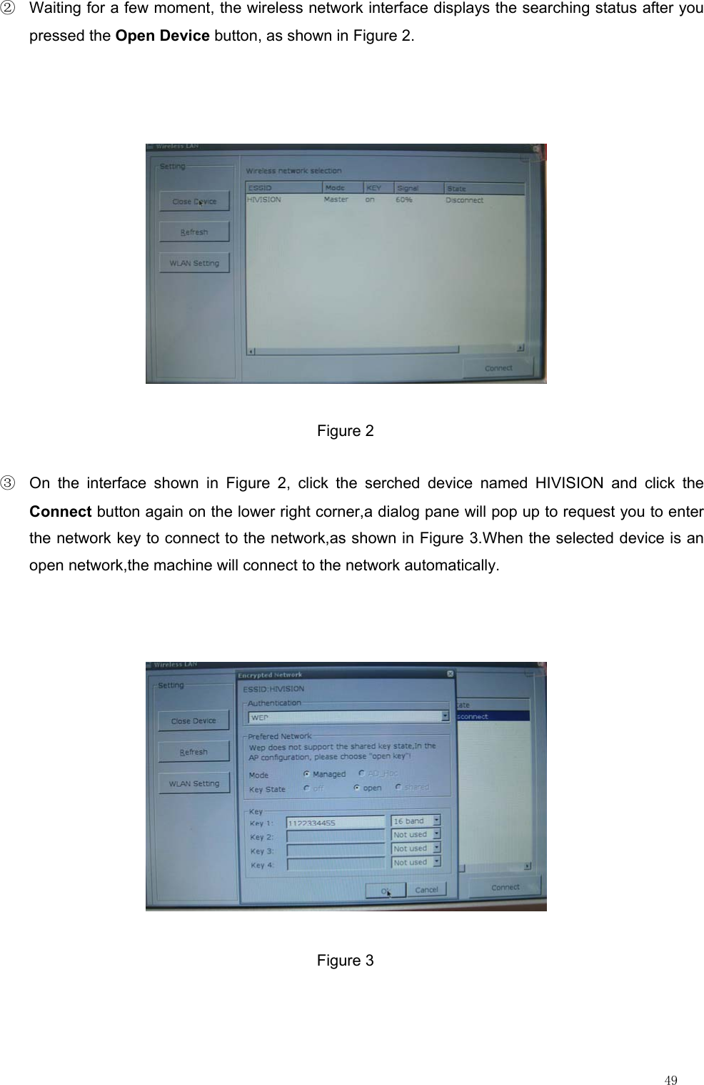                                                                                                                         49 ②  Waiting for a few moment, the wireless network interface displays the searching status after you pressed the Open Device button, as shown in Figure 2.  Figure 2 ③  On the interface shown in Figure 2, click the serched device named HIVISION and click the Connect button again on the lower right corner,a dialog pane will pop up to request you to enter the network key to connect to the network,as shown in Figure 3.When the selected device is an open network,the machine will connect to the network automatically.  Figure 3        