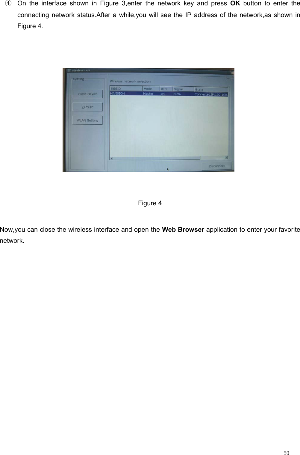                                                                                                                         50 ④  On the interface shown in Figure 3,enter the network key and press OK button to enter the connecting network status.After a while,you will see the IP address of the network,as shown in Figure 4.  Figure 4 Now,you can close the wireless interface and open the Web Browser application to enter your favorite network.             