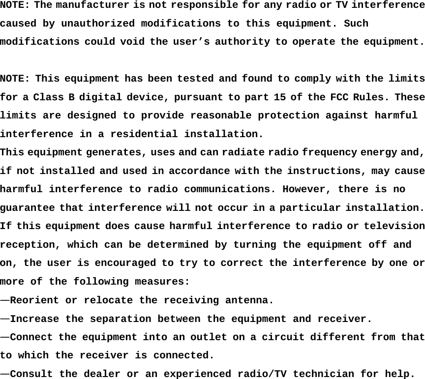  NOTE: The manufacturer is not responsible for any radio or TV interference caused by unauthorized modifications to this equipment. Such modifications could void the user’s authority to operate the equipment.  NOTE: This equipment has been tested and found to comply with the limits for a Class B digital device, pursuant to part 15 of the FCC Rules. These limits are designed to provide reasonable protection against harmful  interference in a residential installation.  This equipment generates, uses and can radiate radio frequency energy and, if not installed and used in accordance with the instructions, may cause harmful interference to radio communications. However, there is no guarantee that interference will not occur in a particular installation. If this equipment does cause harmful interference to radio or television reception, which can be determined by turning the equipment off and  on, the user is encouraged to try to correct the interference by one or more of the following measures:  —Reorient or relocate the receiving antenna.  —Increase the separation between the equipment and receiver.  —Connect the equipment into an outlet on a circuit different from that to which the receiver is connected.  —Consult the dealer or an experienced radio/TV technician for help.  