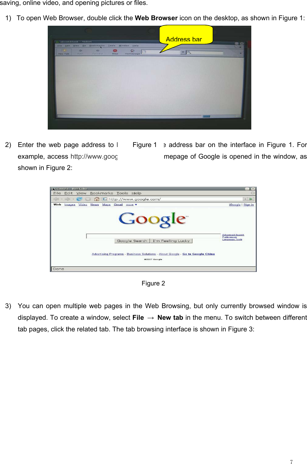                                                                                                                         7 saving, online video, and opening pictures or files. 1)  To open Web Browser, double click the Web Browser icon on the desktop, as shown in Figure 1:  2)  Enter the web page address to be visited in the address bar on the interface in Figure 1. For example, access http://www.google.com. The homepage of Google is opened in the window, as shown in Figure 2:  Figure 2 3)  You can open multiple web pages in the Web Browsing, but only currently browsed window is displayed. To create a window, select File → New tab in the menu. To switch between different tab pages, click the related tab. The tab browsing interface is shown in Figure 3: Figure 1 Address bar