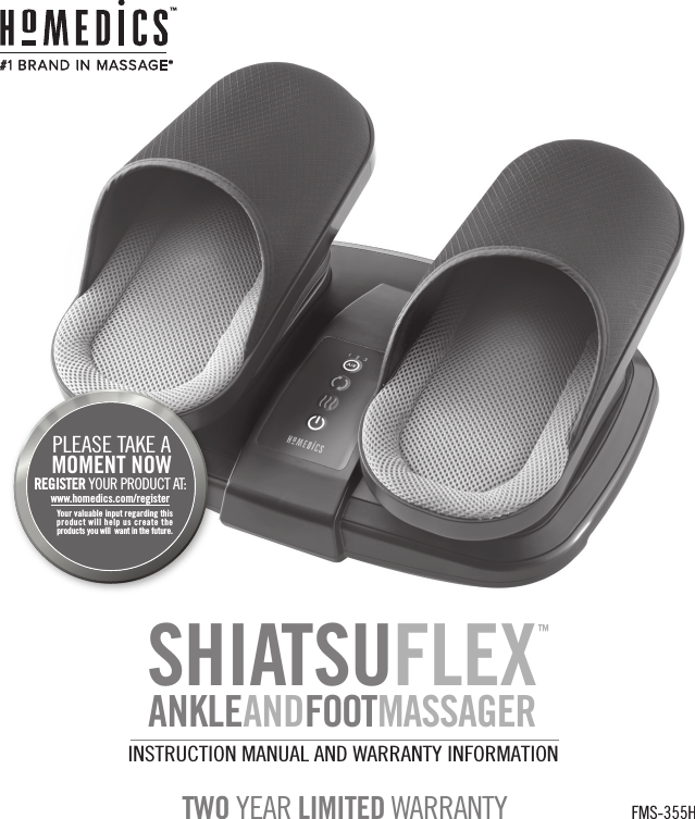INSTRUCTION MANUAL AND WARRANTY INFORMATIONFMS-355HTWO YEAR LIMITED WARRANTYwww.homedics.com/registerYour valuable input regarding this product will help us create the products you will  want in the future.PLEASE TAKE A  MOMENT NOWREGISTER YOUR PRODUCT AT:#1 BRAND IN  MASSAGE*™SHIATSUFLEXANKLEANDFOOTMASSAGER